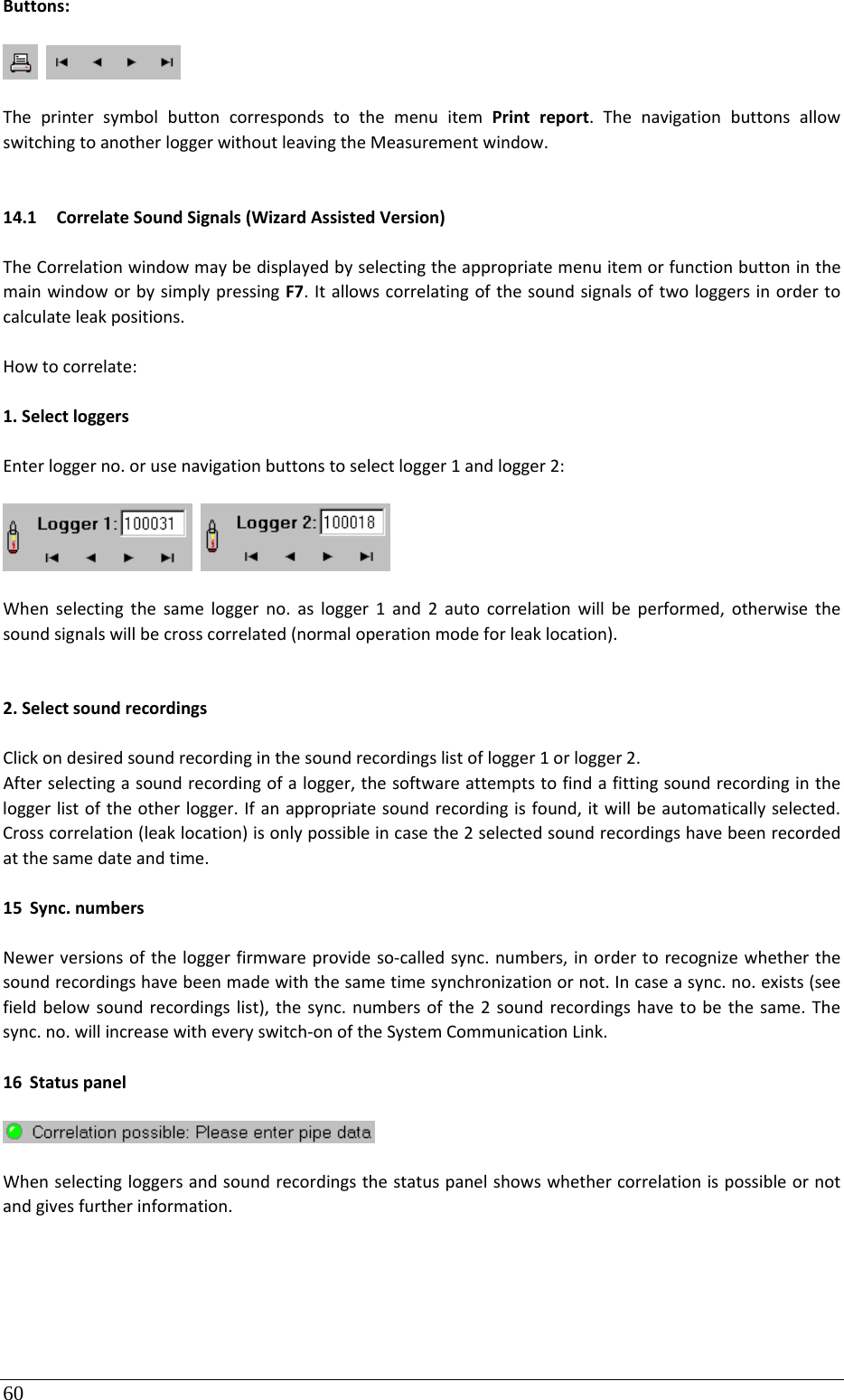 60 Buttons: TheprintersymbolbuttoncorrespondstothemenuitemPrintreport.ThenavigationbuttonsallowswitchingtoanotherloggerwithoutleavingtheMeasurementwindow.14.1 CorrelateSoundSignals(WizardAssistedVersion)TheCorrelationwindowmaybedisplayedbyselectingtheappropriatemenuitemorfunctionbuttoninthemainwindoworbysimplypressingF7.Itallowscorrelatingofthesoundsignalsoftwologgersinordertocalculateleakpositions.Howtocorrelate:1.SelectloggersEnterloggerno.orusenavigationbuttonstoselectlogger1andlogger2: Whenselectingthesameloggerno.aslogger1and2autocorrelationwillbeperformed,otherwisethesoundsignalswillbecrosscorrelated(normaloperationmodeforleaklocation).2.SelectsoundrecordingsClickondesiredsoundrecordinginthesoundrecordingslistoflogger1orlogger2.Afterselectingasoundrecordingofalogger,thesoftwareattemptstofindafittingsoundrecordingintheloggerlistoftheotherlogger.Ifanappropriatesoundrecordingisfound,itwillbeautomaticallyselected.Crosscorrelation(leaklocation)isonlypossibleincasethe2selectedsoundrecordingshavebeenrecordedatthesamedateandtime.15 Sync.numbersNewerversionsoftheloggerfirmwareprovideso‐calledsync.numbers,inordertorecognizewhetherthesoundrecordingshavebeenmadewiththesametimesynchronizationornot.Incaseasync.no.exists(seefieldbelowsoundrecordingslist),thesync.numbersofthe2soundrecordingshavetobethesame.Thesync.no.willincreasewitheveryswitch‐onoftheSystemCommunicationLink.16 StatuspanelWhenselectingloggersandsoundrecordingsthestatuspanelshowswhethercorrelationispossibleornotandgivesfurtherinformation.