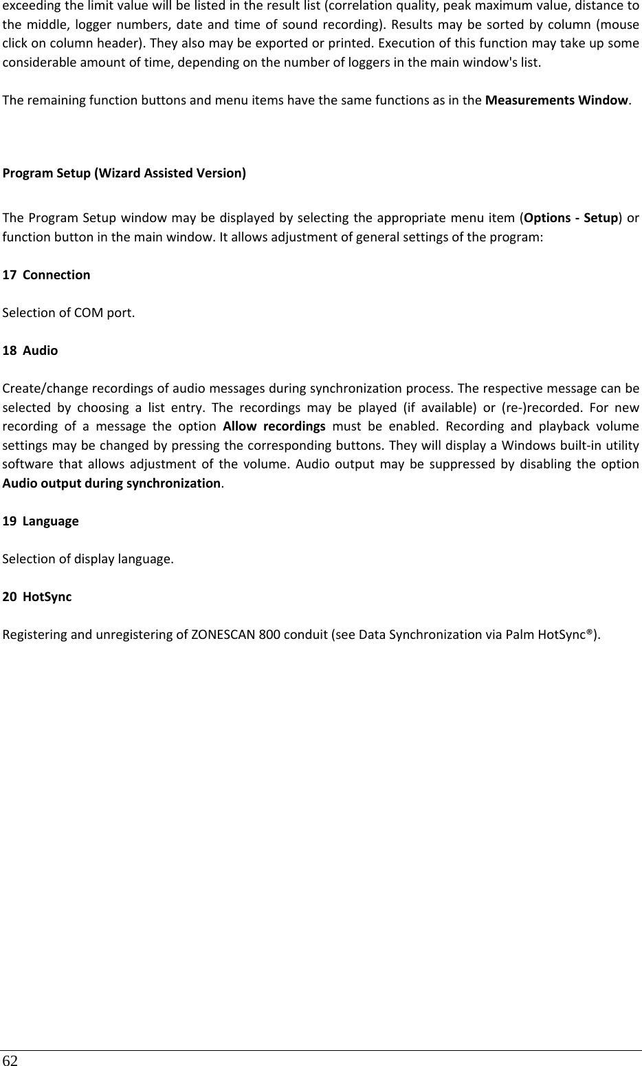 62 exceedingthelimitvaluewillbelistedintheresultlist(correlationquality,peakmaximumvalue,distancetothemiddle,loggernumbers,dateandtimeofsoundrecording).Resultsmaybesortedbycolumn(mouseclickoncolumnheader).Theyalsomaybeexportedorprinted.Executionofthisfunctionmaytakeupsomeconsiderableamountoftime,dependingonthenumberofloggersinthemainwindow&apos;slist.TheremainingfunctionbuttonsandmenuitemshavethesamefunctionsasintheMeasurementsWindow.ProgramSetup(WizardAssistedVersion)TheProgramSetupwindowmaybedisplayedbyselectingtheappropriatemenuitem(Options‐Setup)orfunctionbuttoninthemainwindow.Itallowsadjustmentofgeneralsettingsoftheprogram:17 ConnectionSelectionofCOMport.18 AudioCreate/changerecordingsofaudiomessagesduringsynchronizationprocess.Therespectivemessagecanbeselectedbychoosingalistentry.Therecordingsmaybeplayed(ifavailable)or(re‐)recorded.FornewrecordingofamessagetheoptionAllowrecordingsmustbeenabled.Recordingandplaybackvolumesettingsmaybechangedbypressingthecorrespondingbuttons.TheywilldisplayaWindowsbuilt‐inutilitysoftwarethatallowsadjustmentofthevolume.AudiooutputmaybesuppressedbydisablingtheoptionAudiooutputduringsynchronization.19 LanguageSelectionofdisplaylanguage.20 HotSyncRegisteringandunregisteringofZONESCAN800conduit(seeDataSynchronizationviaPalmHotSync®).