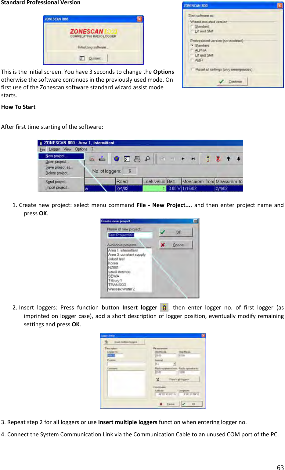 63 StandardProfessionalVersionThisistheinitialscreen.Youhave3secondstochangetheOptionsotherwisethesoftwarecontinuesinthepreviouslyusedmode.OnfirstuseoftheZonescansoftwarestandardwizardassistmodestarts.HowToStartAfterfirsttimestartingofthesoftware:1. Createnewproject:selectmenucommandFile‐NewProject...,andthenenterprojectnameandpressOK.2. Insertloggers:PressfunctionbuttonInsertlogger,thenenterloggerno.offirstlogger(asimprintedonloggercase),addashortdescriptionofloggerposition,eventuallymodifyremainingsettingsandpressOK.3.Repeatstep2forallloggersoruseInsertmultipleloggersfunctionwhenenteringloggerno.4.ConnecttheSystemCommunicationLinkviatheCommunicationCabletoanunusedCOMportofthePC.