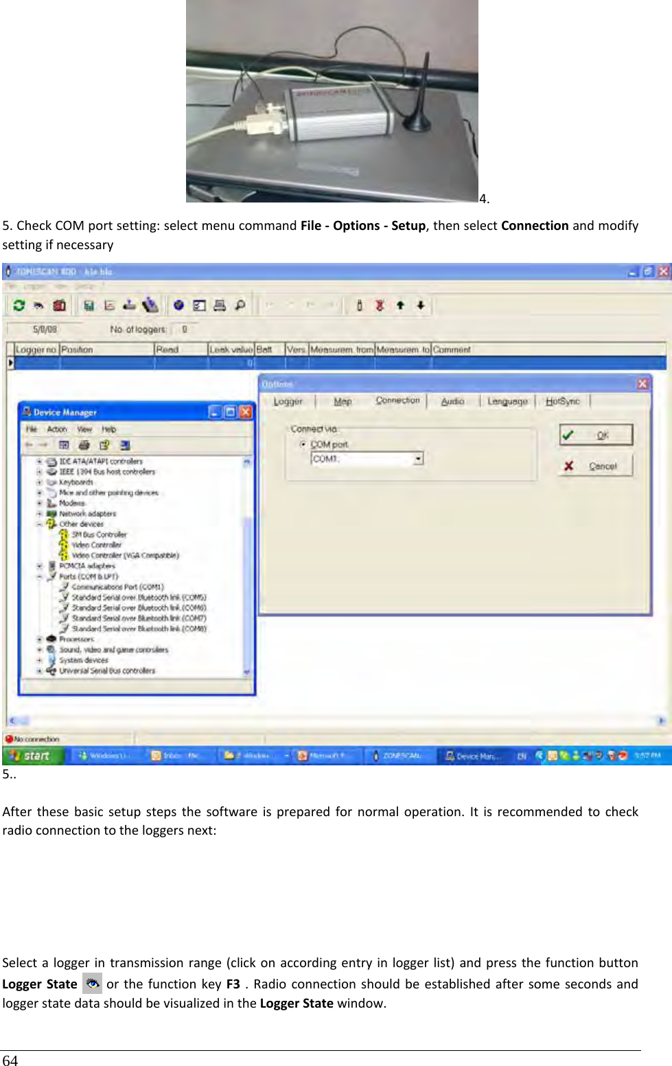 64 4.5.CheckCOMportsetting:selectmenucommandFile‐Options‐Setup,thenselectConnectionandmodifysettingifnecessary5..Afterthesebasicsetupstepsthesoftwareispreparedfornormaloperation.Itisrecommendedtocheckradioconnectiontotheloggersnext:Selectaloggerintransmissionrange(clickonaccordingentryinloggerlist)andpressthefunctionbuttonLoggerStateorthefunctionkeyF3.RadioconnectionshouldbeestablishedaftersomesecondsandloggerstatedatashouldbevisualizedintheLoggerStatewindow.