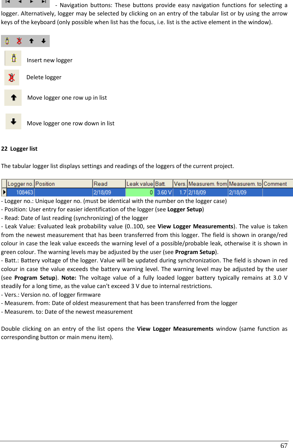 67 ‐ Navigationbuttons:Thesebuttonsprovideeasynavigationfunctionsforselectingalogger.Alternatively,loggermaybeselectedbyclickingonanentryofthetabularlistorbyusingthearrowkeysofthekeyboard(onlypossiblewhenlisthasthefocus,i.e.lististheactiveelementinthewindow).InsertnewloggerDeleteloggerMoveloggeronerowupinlistMoveloggeronerowdowninlist22 LoggerlistThetabularloggerlistdisplayssettingsandreadingsoftheloggersofthecurrentproject.‐Loggerno.:Uniqueloggerno.(mustbeidenticalwiththenumberontheloggercase)‐Position:Userentryforeasieridentificationofthelogger(seeLoggerSetup)‐Read:Dateoflastreading(synchronizing)ofthelogger‐ LeakValue:Evaluatedleakprobabilityvalue(0..100,seeViewLoggerMeasurements).Thevalueistakenfromthenewestmeasurementthathasbeentransferredfromthislogger.Thefieldisshowninorange/redcolourincasetheleakvalueexceedsthewarninglevelofapossible/probableleak,otherwiseitisshowningreencolour.Thewarninglevelsmaybeadjustedbytheuser(seeProgramSetup).‐Batt.:Batteryvoltageofthelogger.Valuewillbeupdatedduringsynchronization.Thefieldisshowninredcolourincasethevalueexceedsthebatterywarninglevel.Thewarninglevelmaybeadjustedbytheuser(seeProgramSetup).Note:Thevoltagevalueofafullyloadedloggerbatterytypicallyremainsat3.0Vsteadilyforalongtime,asthevaluecan&apos;texceed3Vduetointernalrestrictions.‐Vers.:Versionno.ofloggerfirmware‐Measurem.from:Dateofoldestmeasurementthathasbeentransferredfromthelogger‐Measurem.to:DateofthenewestmeasurementDoubleclickingonanentryofthelistopenstheViewLoggerMeasurementswindow(samefunctionascorrespondingbuttonormainmenuitem).