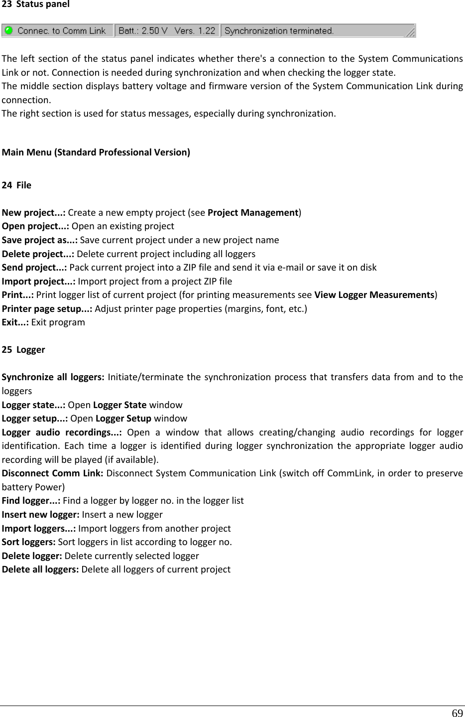 69 23 StatuspanelTheleftsectionofthestatuspanelindicateswhetherthere&apos;saconnectiontotheSystemCommunicationsLinkornot.Connectionisneededduringsynchronizationandwhencheckingtheloggerstate.ThemiddlesectiondisplaysbatteryvoltageandfirmwareversionoftheSystemCommunicationLinkduringconnection.Therightsectionisusedforstatusmessages,especiallyduringsynchronization.MainMenu(StandardProfessionalVersion)24 FileNewproject...:Createanewemptyproject(seeProjectManagement)Openproject...:OpenanexistingprojectSaveprojectas...:SavecurrentprojectunderanewprojectnameDeleteproject...:DeletecurrentprojectincludingallloggersSendproject...:PackcurrentprojectintoaZIPfileandsenditviae‐mailorsaveitondiskImportproject...:ImportprojectfromaprojectZIPfilePrint...:Printloggerlistofcurrentproject(forprintingmeasurementsseeViewLoggerMeasurements)Printerpagesetup...:Adjustprinterpageproperties(margins,font,etc.)Exit...:Exitprogram25 LoggerSynchronizeallloggers:Initiate/terminatethesynchronizationprocessthattransfersdatafromandtotheloggersLoggerstate...:OpenLoggerStatewindowLoggersetup...:OpenLoggerSetupwindowLoggeraudiorecordings...:Openawindowthatallowscreating/changingaudiorecordingsforloggeridentification.Eachtimealoggerisidentifiedduringloggersynchronizationtheappropriateloggeraudiorecordingwillbeplayed(ifavailable).DisconnectCommLink:DisconnectSystemCommunicationLink(switchoffCommLink,inordertopreservebatteryPower)Findlogger...:Findaloggerbyloggerno.intheloggerlistInsertnewlogger:InsertanewloggerImportloggers...:ImportloggersfromanotherprojectSortloggers:Sortloggersinlistaccordingtologgerno.Deletelogger:DeletecurrentlyselectedloggerDeleteallloggers:Deleteallloggersofcurrentproject