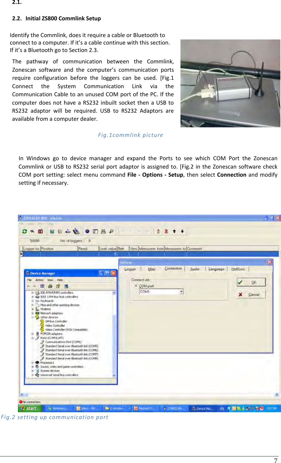 7 2.1. 2.2. InitialZS800CommlinkSetupIdentifytheCommlink,doesitrequireacableorBluetoothtoconnecttoacomputer.Ifit’sacablecontinuewiththissection.Ifit’saBluetoothgotoSection2.3.ThepathwayofcommunicationbetweentheCommlink,Zonescansoftwareandthecomputer’scommunicationportsrequireconfigurationbeforetheloggerscanbeused.[Fig.1ConnecttheSystemCommunicationLinkviatheCommunicationCabletoanunusedCOMportofthePC.IfthecomputerdoesnothaveaRS232inbuiltsocketthenaUSBtoRS232adaptorwillberequired.USBtoRS232Adaptorsareavailablefromacomputerdealer. Fig.1commlinkpictureInWindowsgotodevicemanagerandexpandthePortstoseewhichCOMPorttheZonescanCommlinkorUSBtoRS232serialportadaptorisassignedto.[Fig.2intheZonescansoftwarecheckCOMportsetting:selectmenucommandFile‐Options‐Setup,thenselectConnectionandmodifysettingifnecessary.Fig.2settingupcommunicationport