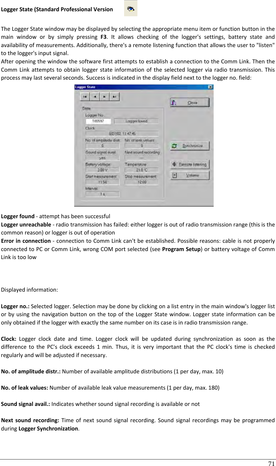 71 LoggerState(StandardProfessionalVersionTheLoggerStatewindowmaybedisplayedbyselectingtheappropriatemenuitemorfunctionbuttoninthemainwindoworbysimplypressingF3.Itallowscheckingofthelogger&apos;ssettings,batterystateandavailabilityofmeasurements.Additionally,there&apos;saremotelisteningfunctionthatallowstheuserto&quot;listen&quot;tothelogger&apos;sinputsignal.AfteropeningthewindowthesoftwarefirstattemptstoestablishaconnectiontotheCommLink.ThentheCommLinkattemptstoobtainloggerstateinformationoftheselectedloggerviaradiotransmission.Thisprocessmaylastseveralseconds.Successisindicatedinthedisplayfieldnexttotheloggerno.field:Loggerfound‐attempthasbeensuccessfulLoggerunreachable‐radiotransmissionhasfailed:eitherloggerisoutofradiotransmissionrange(thisisthecommonreason)orloggerisoutofoperationErrorinconnection‐connectiontoCommLinkcan&apos;tbeestablished.Possiblereasons:cableisnotproperlyconnectedtoPCorCommLink,wrongCOMportselected(seeProgramSetup)orbatteryvoltageofCommLinkistoolowDisplayedinformation:Loggerno.:Selectedlogger.Selectionmaybedonebyclickingonalistentryinthemainwindow&apos;sloggerlistorbyusingthenavigationbuttononthetopoftheLoggerStatewindow.Loggerstateinformationcanbeonlyobtainediftheloggerwithexactlythesamenumberonitscaseisinradiotransmissionrange.Clock:Loggerclockdateandtime.LoggerclockwillbeupdatedduringsynchronizationassoonasthedifferencetothePC&apos;sclockexceeds1min.Thus,itisveryimportantthatthePCclock&apos;stimeischeckedregularlyandwillbeadjustedifnecessary.No.ofamplitudedistr.:Numberofavailableamplitudedistributions(1perday,max.10)No.ofleakvalues:Numberofavailableleakvaluemeasurements(1perday,max.180)Soundsignalavail.:IndicateswhethersoundsignalrecordingisavailableornotNextsoundrecording:Timeofnextsoundsignalrecording.SoundsignalrecordingsmaybeprogrammedduringLoggerSynchronization.