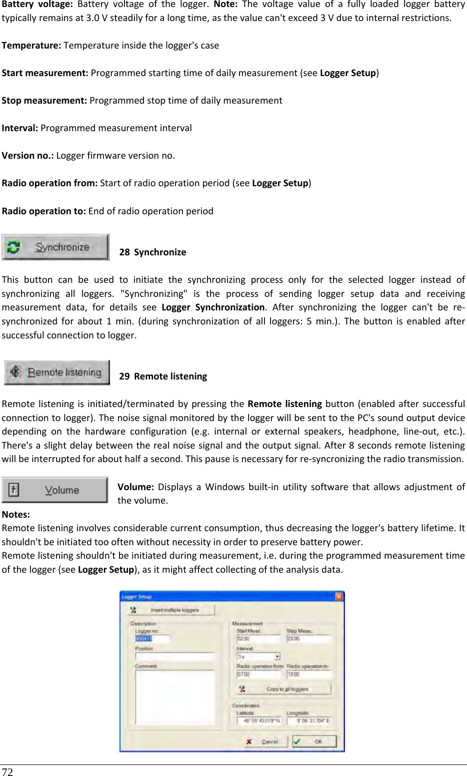 72 Batteryvoltage:Batteryvoltageofthelogger.Note:Thevoltagevalueofafullyloadedloggerbatterytypicallyremainsat3.0Vsteadilyforalongtime,asthevaluecan&apos;texceed3Vduetointernalrestrictions.Temperature:Temperatureinsidethelogger&apos;scaseStartmeasurement:Programmedstartingtimeofdailymeasurement(seeLoggerSetup)Stopmeasurement:ProgrammedstoptimeofdailymeasurementInterval:ProgrammedmeasurementintervalVersionno.:Loggerfirmwareversionno.Radiooperationfrom:Startofradiooperationperiod(seeLoggerSetup)Radiooperationto:Endofradiooperationperiod28 SynchronizeThisbuttoncanbeusedtoinitiatethesynchronizingprocessonlyfortheselectedloggerinsteadofsynchronizingallloggers.&quot;Synchronizing&quot;istheprocessofsendingloggersetupdataandreceivingmeasurementdata,fordetailsseeLoggerSynchronization.Aftersynchronizingtheloggercan&apos;tbere‐synchronizedforabout1min.(duringsynchronizationofallloggers:5min.).Thebuttonisenabledaftersuccessfulconnectiontologger.29 RemotelisteningRemotelisteningisinitiated/terminatedbypressingtheRemotelisteningbutton(enabledaftersuccessfulconnectiontologger).ThenoisesignalmonitoredbytheloggerwillbesenttothePC&apos;ssoundoutputdevicedependingonthehardwareconfiguration(e.g.internalorexternalspeakers,headphone,line‐out,etc.).There&apos;saslightdelaybetweentherealnoisesignalandtheoutputsignal.After8secondsremotelisteningwillbeinterruptedforabouthalfasecond.Thispauseisnecessaryforre‐syncronizingtheradiotransmission.Volume:DisplaysaWindowsbuilt‐inutilitysoftwarethatallowsadjustmentofthevolume.Notes:Remotelisteninginvolvesconsiderablecurrentconsumption,thusdecreasingthelogger&apos;sbatterylifetime.Itshouldn&apos;tbeinitiatedtoooftenwithoutnecessityinordertopreservebatterypower.Remotelisteningshouldn&apos;tbeinitiatedduringmeasurement,i.e.duringtheprogrammedmeasurementtimeofthelogger(seeLoggerSetup),asitmightaffectcollectingoftheanalysisdata.