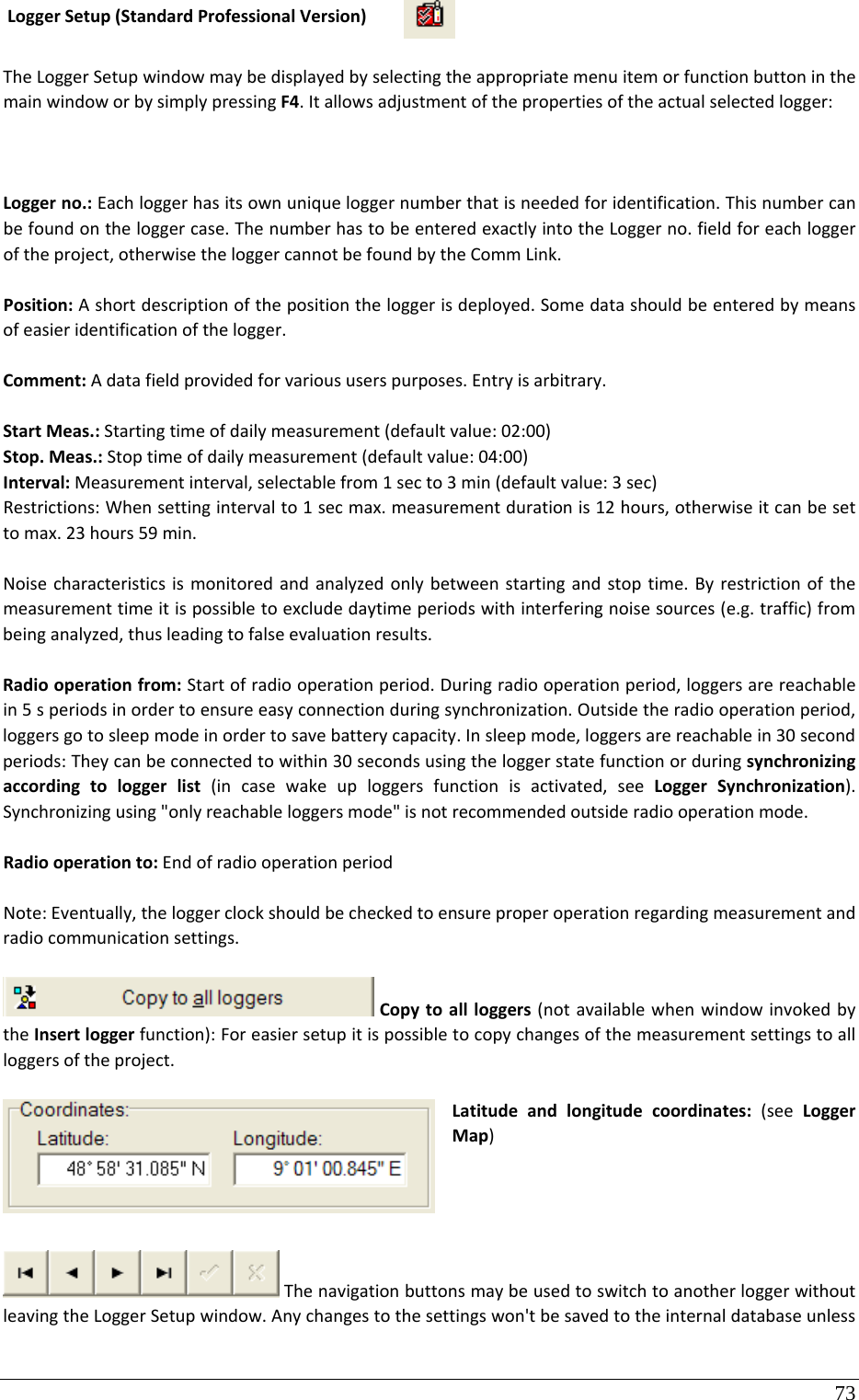 73 LoggerSetup(StandardProfessionalVersion)TheLoggerSetupwindowmaybedisplayedbyselectingtheappropriatemenuitemorfunctionbuttoninthemainwindoworbysimplypressingF4.Itallowsadjustmentofthepropertiesoftheactualselectedlogger: Loggerno.:Eachloggerhasitsownuniqueloggernumberthatisneededforidentification.Thisnumbercanbefoundontheloggercase.ThenumberhastobeenteredexactlyintotheLoggerno.fieldforeachloggeroftheproject,otherwisetheloggercannotbefoundbytheCommLink.Position:Ashortdescriptionofthepositiontheloggerisdeployed.Somedatashouldbeenteredbymeansofeasieridentificationofthelogger.Comment:Adatafieldprovidedforvarioususerspurposes.Entryisarbitrary.StartMeas.:Startingtimeofdailymeasurement(defaultvalue:02:00)Stop.Meas.:Stoptimeofdailymeasurement(defaultvalue:04:00)Interval:Measurementinterval,selectablefrom1secto3min(defaultvalue:3sec)Restrictions:Whensettingintervalto1secmax.measurementdurationis12hours,otherwiseitcanbesettomax.23hours59min.Noisecharacteristicsismonitoredandanalyzedonlybetweenstartingandstoptime.Byrestrictionofthemeasurementtimeitispossibletoexcludedaytimeperiodswithinterferingnoisesources(e.g.traffic)frombeinganalyzed,thusleadingtofalseevaluationresults.Radiooperationfrom:Startofradiooperationperiod.Duringradiooperationperiod,loggersarereachablein5speriodsinordertoensureeasyconnectionduringsynchronization.Outsidetheradiooperationperiod,loggersgotosleepmodeinordertosavebatterycapacity.Insleepmode,loggersarereachablein30secondperiods:Theycanbeconnectedtowithin30secondsusingtheloggerstatefunctionorduringsynchronizingaccordingtologgerlist(incasewakeuploggersfunctionisactivated,seeLoggerSynchronization).Synchronizingusing&quot;onlyreachableloggersmode&quot;isnotrecommendedoutsideradiooperationmode.Radiooperationto:EndofradiooperationperiodNote:Eventually,theloggerclockshouldbecheckedtoensureproperoperationregardingmeasurementandradiocommunicationsettings.Copytoallloggers(notavailablewhenwindowinvokedbytheInsertloggerfunction):Foreasiersetupitispossibletocopychangesofthemeasurementsettingstoallloggersoftheproject.Latitudeandlongitudecoordinates:(seeLoggerMap)ThenavigationbuttonsmaybeusedtoswitchtoanotherloggerwithoutleavingtheLoggerSetupwindow.Anychangestothesettingswon&apos;tbesavedtotheinternaldatabaseunless