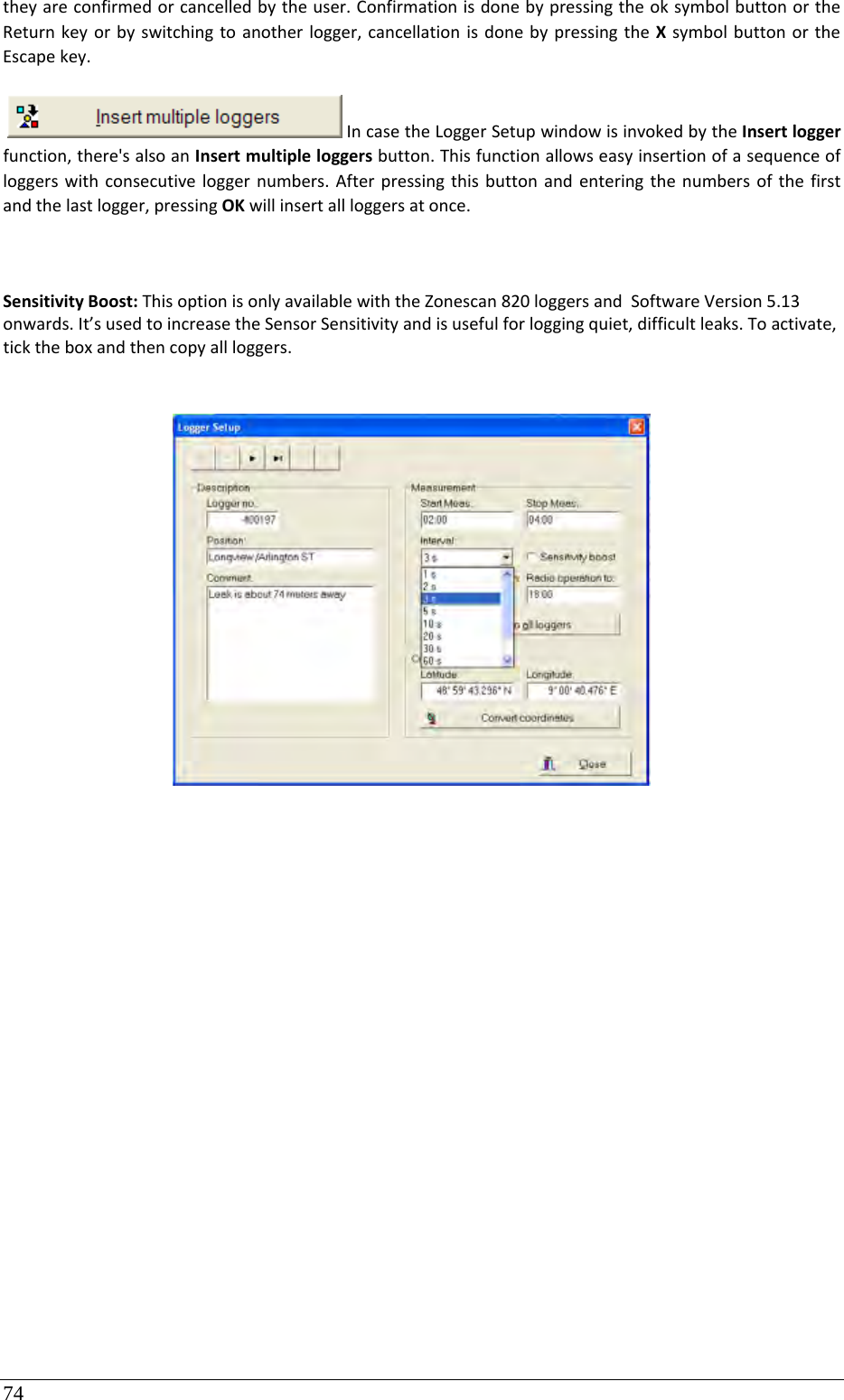 74 theyareconfirmedorcancelledbytheuser.ConfirmationisdonebypressingtheoksymbolbuttonortheReturnkeyorbyswitchingtoanotherlogger,cancellationisdonebypressingtheXsymbolbuttonortheEscapekey.IncasetheLoggerSetupwindowisinvokedbytheInsertloggerfunction,there&apos;salsoanInsertmultipleloggersbutton.Thisfunctionallowseasyinsertionofasequenceofloggerswithconsecutiveloggernumbers.Afterpressingthisbuttonandenteringthenumbersofthefirstandthelastlogger,pressingOKwillinsertallloggersatonce.SensitivityBoost:ThisoptionisonlyavailablewiththeZonescan820loggersandSoftwareVersion5.13onwards.It’susedtoincreasetheSensorSensitivityandisusefulforloggingquiet,difficultleaks.Toactivate,ticktheboxandthencopyallloggers.