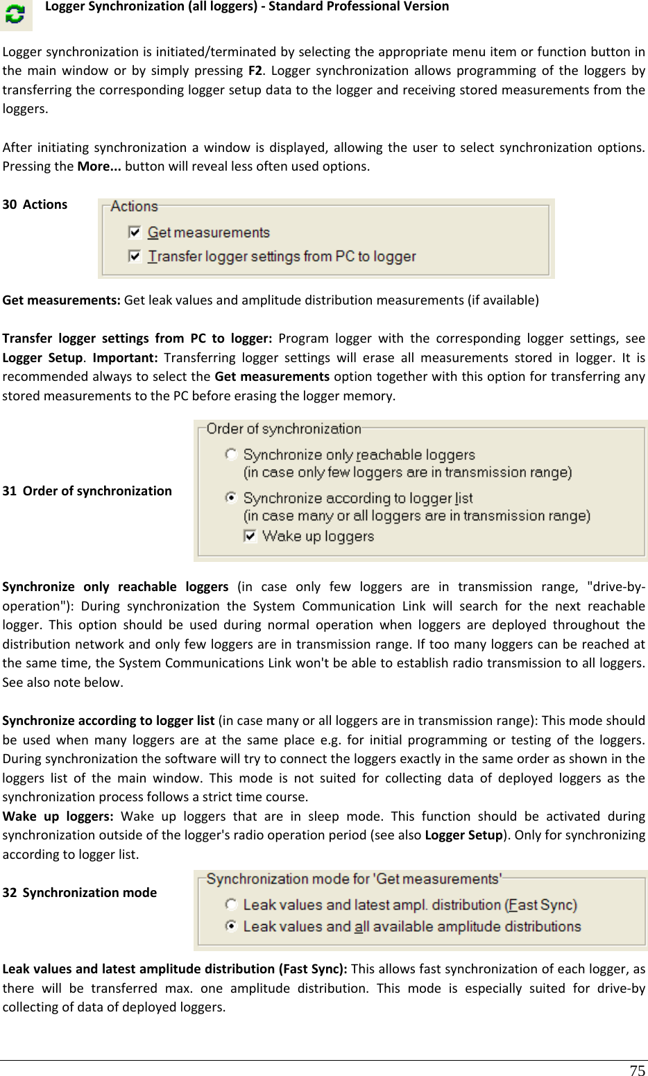75 LoggerSynchronization(allloggers)‐StandardProfessionalVersionLoggersynchronizationisinitiated/terminatedbyselectingtheappropriatemenuitemorfunctionbuttoninthemainwindoworbysimplypressingF2.Loggersynchronizationallowsprogrammingoftheloggersbytransferringthecorrespondingloggersetupdatatotheloggerandreceivingstoredmeasurementsfromtheloggers.Afterinitiatingsynchronizationawindowisdisplayed,allowingtheusertoselectsynchronizationoptions.PressingtheMore...buttonwillreveallessoftenusedoptions.30 ActionsGetmeasurements:Getleakvaluesandamplitudedistributionmeasurements(ifavailable)TransferloggersettingsfromPCtologger:Programloggerwiththecorrespondingloggersettings,seeLoggerSetup.Important:Transferringloggersettingswilleraseallmeasurementsstoredinlogger.ItisrecommendedalwaystoselecttheGetmeasurementsoptiontogetherwiththisoptionfortransferringanystoredmeasurementstothePCbeforeerasingtheloggermemory.31 OrderofsynchronizationSynchronizeonlyreachableloggers(incaseonlyfewloggersareintransmissionrange,&quot;drive‐by‐operation&quot;):DuringsynchronizationtheSystemCommunicationLinkwillsearchforthenextreachablelogger.Thisoptionshouldbeusedduringnormaloperationwhenloggersaredeployedthroughoutthedistributionnetworkandonlyfewloggersareintransmissionrange.Iftoomanyloggerscanbereachedatthesametime,theSystemCommunicationsLinkwon&apos;tbeabletoestablishradiotransmissiontoallloggers.Seealsonotebelow.Synchronizeaccordingtologgerlist(incasemanyorallloggersareintransmissionrange):Thismodeshouldbeusedwhenmanyloggersareatthesameplacee.g.forinitialprogrammingortestingoftheloggers.Duringsynchronizationthesoftwarewilltrytoconnecttheloggersexactlyinthesameorderasshownintheloggerslistofthemainwindow.Thismodeisnotsuitedforcollectingdataofdeployedloggersasthesynchronizationprocessfollowsastricttimecourse.Wakeuploggers:Wakeuploggersthatareinsleepmode.Thisfunctionshouldbeactivatedduringsynchronizationoutsideofthelogger&apos;sradiooperationperiod(seealsoLoggerSetup).Onlyforsynchronizingaccordingtologgerlist.32 SynchronizationmodeLeakvaluesandlatestamplitudedistribution(FastSync):Thisallowsfastsynchronizationofeachlogger,astherewillbetransferredmax.oneamplitudedistribution.Thismodeisespeciallysuitedfordrive‐bycollectingofdataofdeployedloggers.