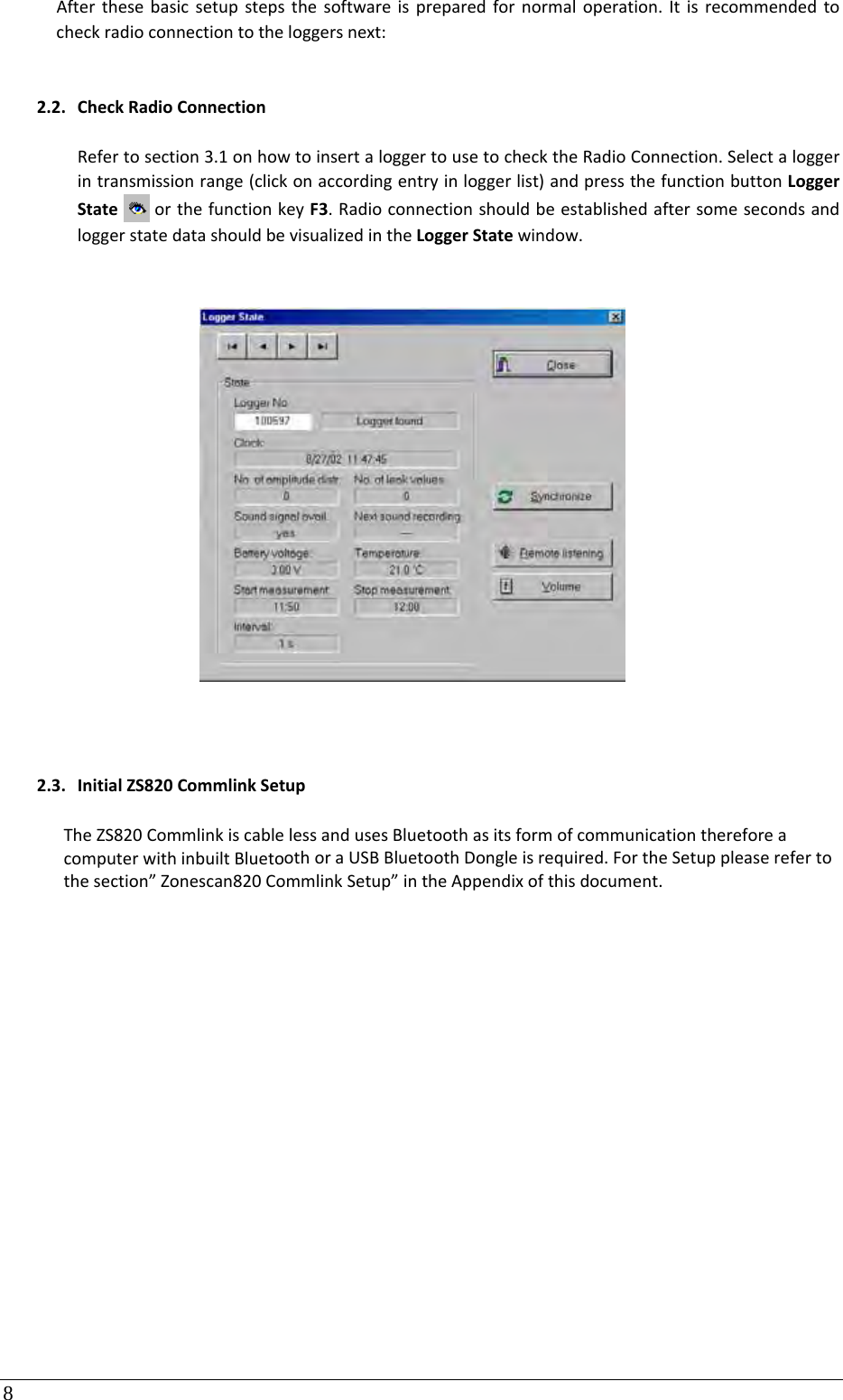 8 Afterthesebasicsetupstepsthesoftwareispreparedfornormaloperation.Itisrecommendedtocheckradioconnectiontotheloggersnext:2.2. CheckRadioConnectionRefertosection3.1onhowtoinsertaloggertousetochecktheRadioConnection.Selectaloggerintransmissionrange(clickonaccordingentryinloggerlist)andpressthefunctionbuttonLoggerStateorthefunctionkeyF3.RadioconnectionshouldbeestablishedaftersomesecondsandloggerstatedatashouldbevisualizedintheLoggerStatewindow.2.3. InitialZS820CommlinkSetupTheZS820CommlinkiscablelessandusesBluetoothasitsformofcommunicationthereforeacomputerwithinbuiltBluetoothoraUSBBluetoothDongleisrequired.FortheSetuppleaserefertothesection”Zonescan820CommlinkSetup”intheAppendixofthisdocument.