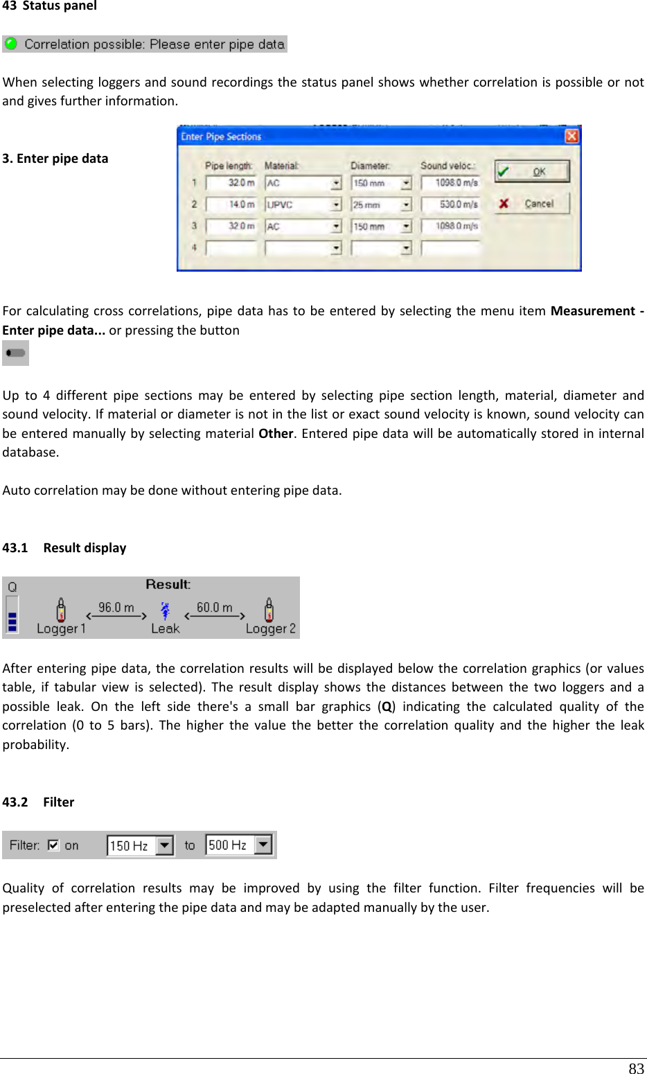 83 43 StatuspanelWhenselectingloggersandsoundrecordingsthestatuspanelshowswhethercorrelationispossibleornotandgivesfurtherinformation.3.EnterpipedataForcalculatingcrosscorrelations,pipedatahastobeenteredbyselectingthemenuitemMeasurement‐Enterpipedata...orpressingthebuttonUpto4differentpipesectionsmaybeenteredbyselectingpipesectionlength,material,diameterandsoundvelocity.Ifmaterialordiameterisnotinthelistorexactsoundvelocityisknown,soundvelocitycanbeenteredmanuallybyselectingmaterialOther.Enteredpipedatawillbeautomaticallystoredininternaldatabase.Autocorrelationmaybedonewithoutenteringpipedata.43.1 ResultdisplayAfterenteringpipedata,thecorrelationresultswillbedisplayedbelowthecorrelationgraphics(orvaluestable,iftabularviewisselected).Theresultdisplayshowsthedistancesbetweenthetwologgersandapossibleleak.Ontheleftsidethere&apos;sasmallbargraphics(Q)indicatingthecalculatedqualityofthecorrelation(0to5bars).Thehigherthevaluethebetterthecorrelationqualityandthehighertheleakprobability.43.2 FilterQualityofcorrelationresultsmaybeimprovedbyusingthefilterfunction.Filterfrequencieswillbepreselectedafterenteringthepipedataandmaybeadaptedmanuallybytheuser.