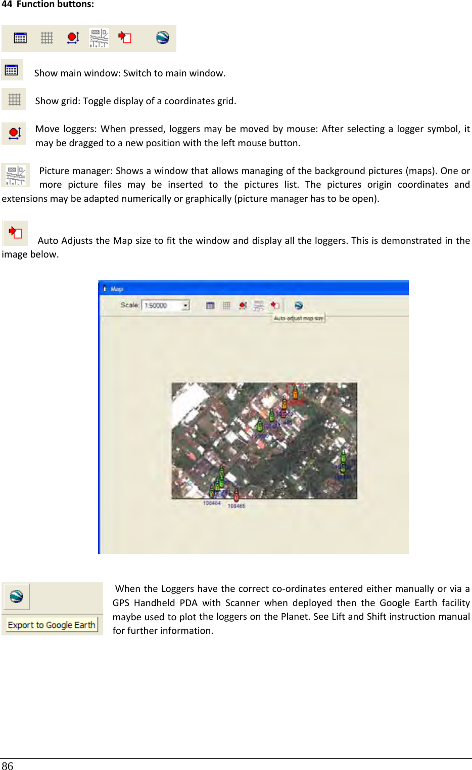 86 44 Functionbuttons:Showmainwindow:Switchtomainwindow.Showgrid:Toggledisplayofacoordinatesgrid.Moveloggers:Whenpressed,loggersmaybemovedbymouse:Afterselectingaloggersymbol,itmaybedraggedtoanewpositionwiththeleftmousebutton.Picturemanager:Showsawindowthatallowsmanagingofthebackgroundpictures(maps).Oneormorepicturefilesmaybeinsertedtothepictureslist.Thepicturesorigincoordinatesandextensionsmaybeadaptednumericallyorgraphically(picturemanagerhastobeopen).AutoAdjuststheMapsizetofitthewindowanddisplayalltheloggers.Thisisdemonstratedintheimagebelow.WhentheLoggershavethecorrectco‐ordinatesenteredeithermanuallyorviaaGPSHandheldPDAwithScannerwhendeployedthentheGoogleEarthfacilitymaybeusedtoplottheloggersonthePlanet.SeeLiftandShiftinstructionmanualforfurtherinformation.