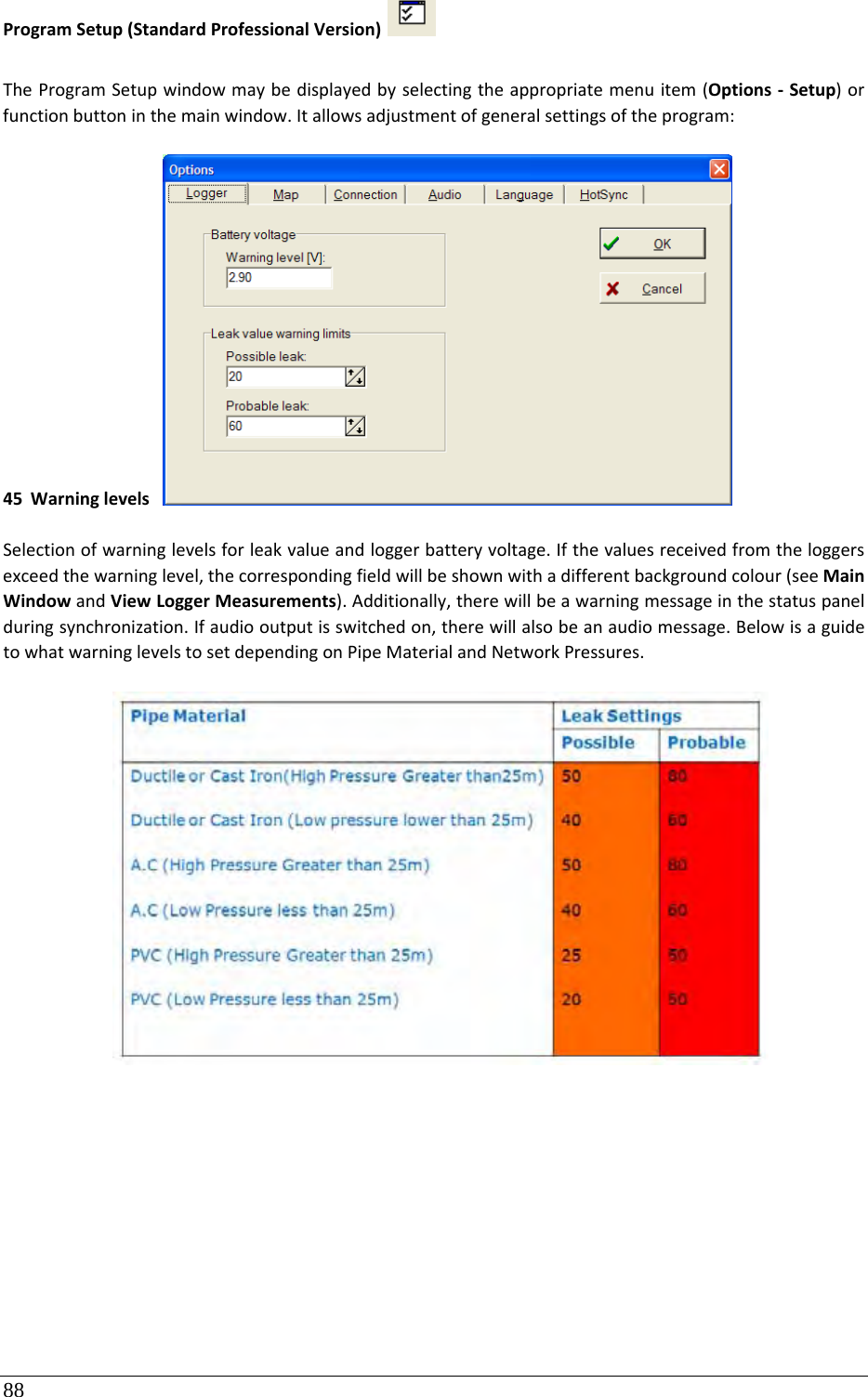88 ProgramSetup(StandardProfessionalVersion) TheProgramSetupwindowmaybedisplayedbyselectingtheappropriatemenuitem(Options‐Setup)orfunctionbuttoninthemainwindow.Itallowsadjustmentofgeneralsettingsoftheprogram:45 Warninglevels Selectionofwarninglevelsforleakvalueandloggerbatteryvoltage.Ifthevaluesreceivedfromtheloggersexceedthewarninglevel,thecorrespondingfieldwillbeshownwithadifferentbackgroundcolour(seeMainWindowandViewLoggerMeasurements).Additionally,therewillbeawarningmessageinthestatuspanelduringsynchronization.Ifaudiooutputisswitchedon,therewillalsobeanaudiomessage.BelowisaguidetowhatwarninglevelstosetdependingonPipeMaterialandNetworkPressures.