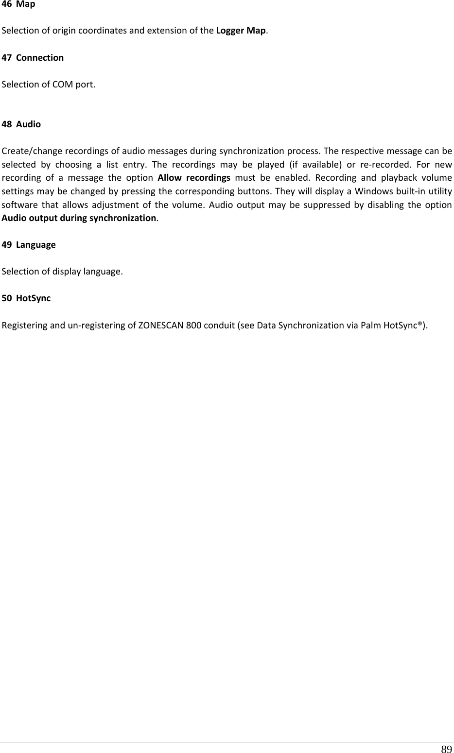 89 46 MapSelectionoforigincoordinatesandextensionoftheLoggerMap.47 ConnectionSelectionofCOMport.48 AudioCreate/changerecordingsofaudiomessagesduringsynchronizationprocess.Therespectivemessagecanbeselectedbychoosingalistentry.Therecordingsmaybeplayed(ifavailable)orre‐recorded.FornewrecordingofamessagetheoptionAllowrecordingsmustbeenabled.Recordingandplaybackvolumesettingsmaybechangedbypressingthecorrespondingbuttons.TheywilldisplayaWindowsbuilt‐inutilitysoftwarethatallowsadjustmentofthevolume.AudiooutputmaybesuppressedbydisablingtheoptionAudiooutputduringsynchronization.49 LanguageSelectionofdisplaylanguage.50 HotSyncRegisteringandun‐registeringofZONESCAN800conduit(seeDataSynchronizationviaPalmHotSync®).