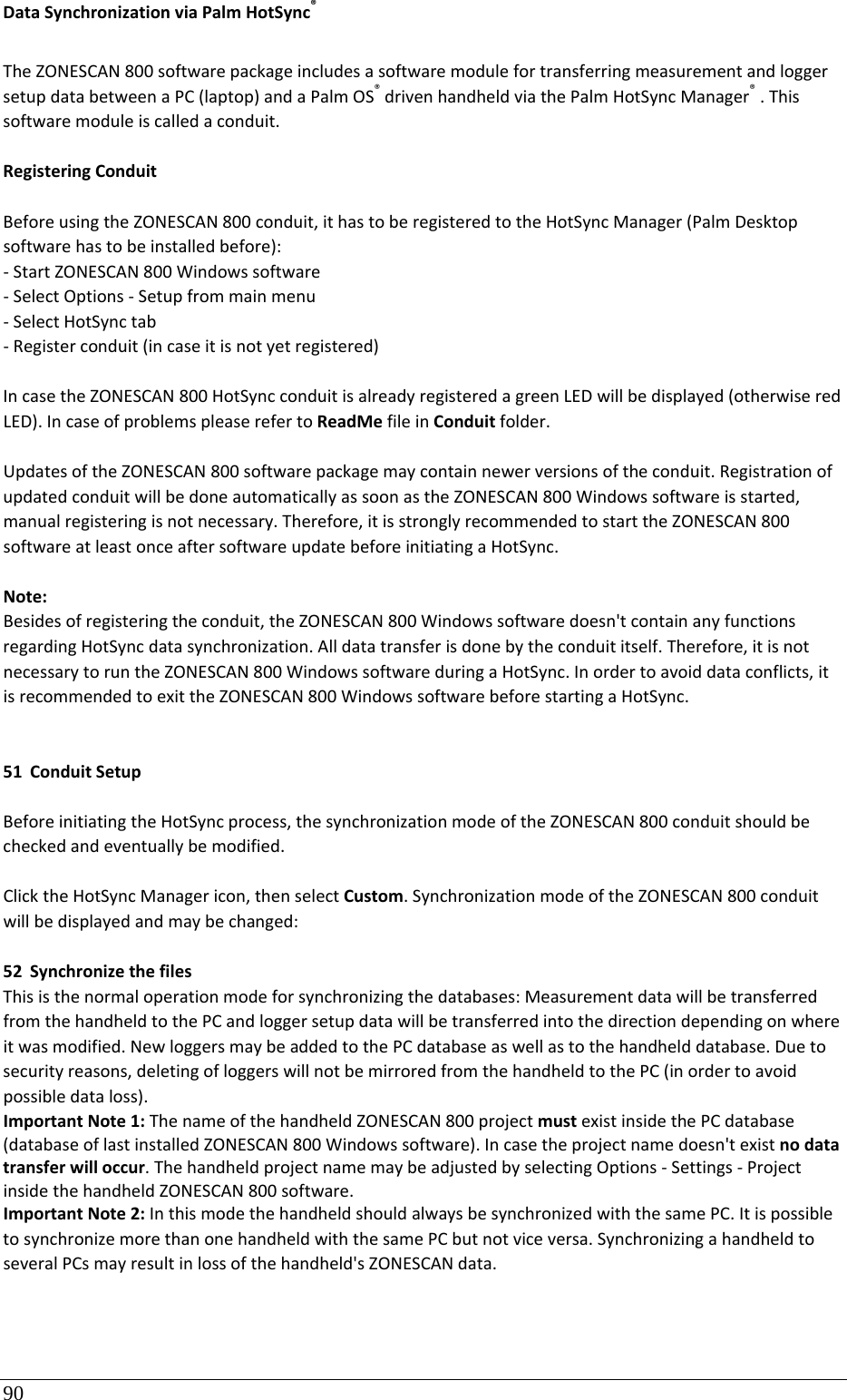 90 DataSynchronizationviaPalmHotSync®TheZONESCAN800softwarepackageincludesasoftwaremodulefortransferringmeasurementandloggersetupdatabetweenaPC(laptop)andaPalmOS®drivenhandheldviathePalmHotSyncManager®.Thissoftwaremoduleiscalledaconduit.RegisteringConduitBeforeusingtheZONESCAN800conduit,ithastoberegisteredtotheHotSyncManager(PalmDesktopsoftwarehastobeinstalledbefore):‐StartZONESCAN800Windowssoftware‐SelectOptions‐Setupfrommainmenu‐SelectHotSynctab‐Registerconduit(incaseitisnotyetregistered)IncasetheZONESCAN800HotSyncconduitisalreadyregisteredagreenLEDwillbedisplayed(otherwiseredLED).IncaseofproblemspleaserefertoReadMefileinConduitfolder.UpdatesoftheZONESCAN800softwarepackagemaycontainnewerversionsoftheconduit.RegistrationofupdatedconduitwillbedoneautomaticallyassoonastheZONESCAN800Windowssoftwareisstarted,manualregisteringisnotnecessary.Therefore,itisstronglyrecommendedtostarttheZONESCAN800softwareatleastonceaftersoftwareupdatebeforeinitiatingaHotSync.Note:Besidesofregisteringtheconduit,theZONESCAN800Windowssoftwaredoesn&apos;tcontainanyfunctionsregardingHotSyncdatasynchronization.Alldatatransferisdonebytheconduititself.Therefore,itisnotnecessarytoruntheZONESCAN800WindowssoftwareduringaHotSync.Inordertoavoiddataconflicts,itisrecommendedtoexittheZONESCAN800WindowssoftwarebeforestartingaHotSync.51 ConduitSetupBeforeinitiatingtheHotSyncprocess,thesynchronizationmodeoftheZONESCAN800conduitshouldbecheckedandeventuallybemodified.ClicktheHotSyncManagericon,thenselectCustom.SynchronizationmodeoftheZONESCAN800conduitwillbedisplayedandmaybechanged:52 SynchronizethefilesThisisthenormaloperationmodeforsynchronizingthedatabases:MeasurementdatawillbetransferredfromthehandheldtothePCandloggersetupdatawillbetransferredintothedirectiondependingonwhereitwasmodified.NewloggersmaybeaddedtothePCdatabaseaswellastothehandhelddatabase.Duetosecurityreasons,deletingofloggerswillnotbemirroredfromthehandheldtothePC(inordertoavoidpossibledataloss).ImportantNote1:ThenameofthehandheldZONESCAN800projectmustexistinsidethePCdatabase(databaseoflastinstalledZONESCAN800Windowssoftware).Incasetheprojectnamedoesn&apos;texistnodatatransferwilloccur.ThehandheldprojectnamemaybeadjustedbyselectingOptions‐Settings‐ProjectinsidethehandheldZONESCAN800software.ImportantNote2:InthismodethehandheldshouldalwaysbesynchronizedwiththesamePC.ItispossibletosynchronizemorethanonehandheldwiththesamePCbutnotviceversa.SynchronizingahandheldtoseveralPCsmayresultinlossofthehandheld&apos;sZONESCANdata.