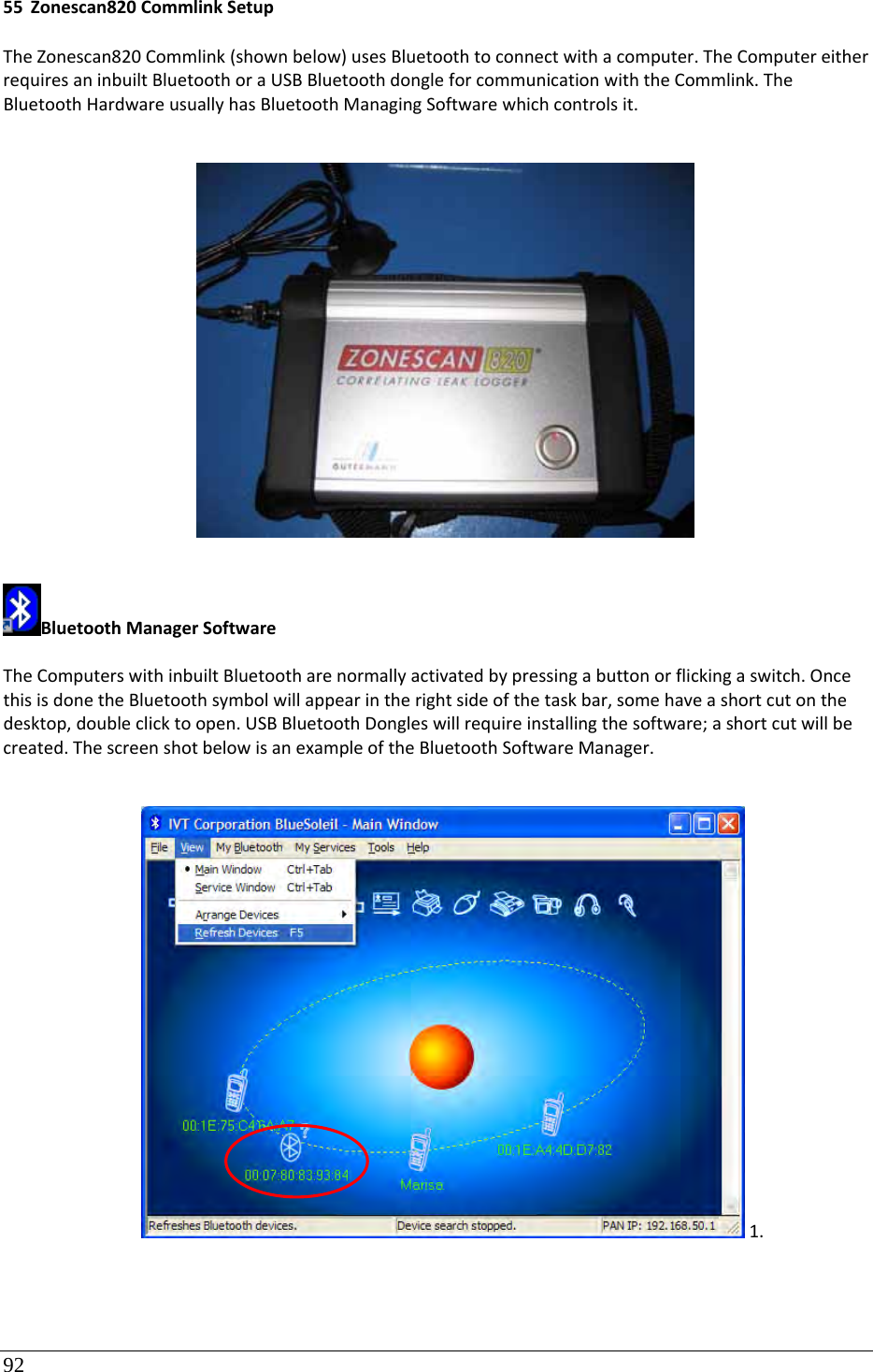 92 55 Zonescan820CommlinkSetupTheZonescan820Commlink(shownbelow)usesBluetoothtoconnectwithacomputer.TheComputereitherrequiresaninbuiltBluetoothoraUSBBluetoothdongleforcommunicationwiththeCommlink.TheBluetoothHardwareusuallyhasBluetoothManagingSoftwarewhichcontrolsit.BluetoothManagerSoftwareTheComputerswithinbuiltBluetootharenormallyactivatedbypressingabuttonorflickingaswitch.OncethisisdonetheBluetoothsymbolwillappearintherightsideofthetaskbar,somehaveashortcutonthedesktop,doubleclicktoopen.USBBluetoothDongleswillrequireinstallingthesoftware;ashortcutwillbecreated.ThescreenshotbelowisanexampleoftheBluetoothSoftwareManager.1.