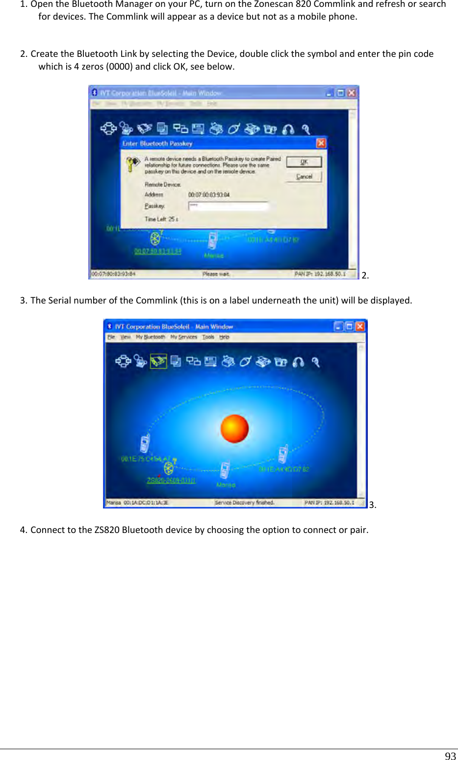 93 1. OpentheBluetoothManageronyourPC,turnontheZonescan820Commlinkandrefreshorsearchfordevices.TheCommlinkwillappearasadevicebutnotasamobilephone.2. CreatetheBluetoothLinkbyselectingtheDevice,doubleclickthesymbolandenterthepincodewhichis4zeros(0000)andclickOK,seebelow.2.3. TheSerialnumberoftheCommlink(thisisonalabelunderneaththeunit)willbedisplayed.3.4. ConnecttotheZS820Bluetoothdevicebychoosingtheoptiontoconnectorpair.