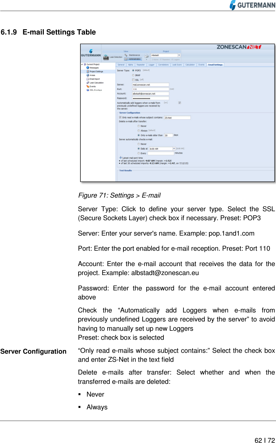          62 I 72  6.1.9  E-mail Settings Table  Figure 71: Settings &gt; E-mail  Server  Type:  Click  to  define  your  server  type.  Select  the  SSL (Secure Sockets Layer) check box if necessary. Preset: POP3 Server: Enter your server&apos;s name. Example: pop.1and1.com Port: Enter the port enabled for e-mail reception. Preset: Port 110 Account:  Enter  the  e-mail  account  that  receives  the  data  for  the project. Example: albstadt@zonescan.eu Password:  Enter  the  password  for  the  e-mail  account  entered above Check  the  “Automatically  add  Loggers  when  e-mails  from previously undefined Loggers are received by the server” to avoid having to manually set up new Loggers Preset: check box is selected “Only read e-mails whose subject contains:” Select the check box and enter ZS-Net in the text field Delete  e-mails  after  transfer:  Select  whether  and  when  the transferred e-mails are deleted:   Never   Always Server Configuration 