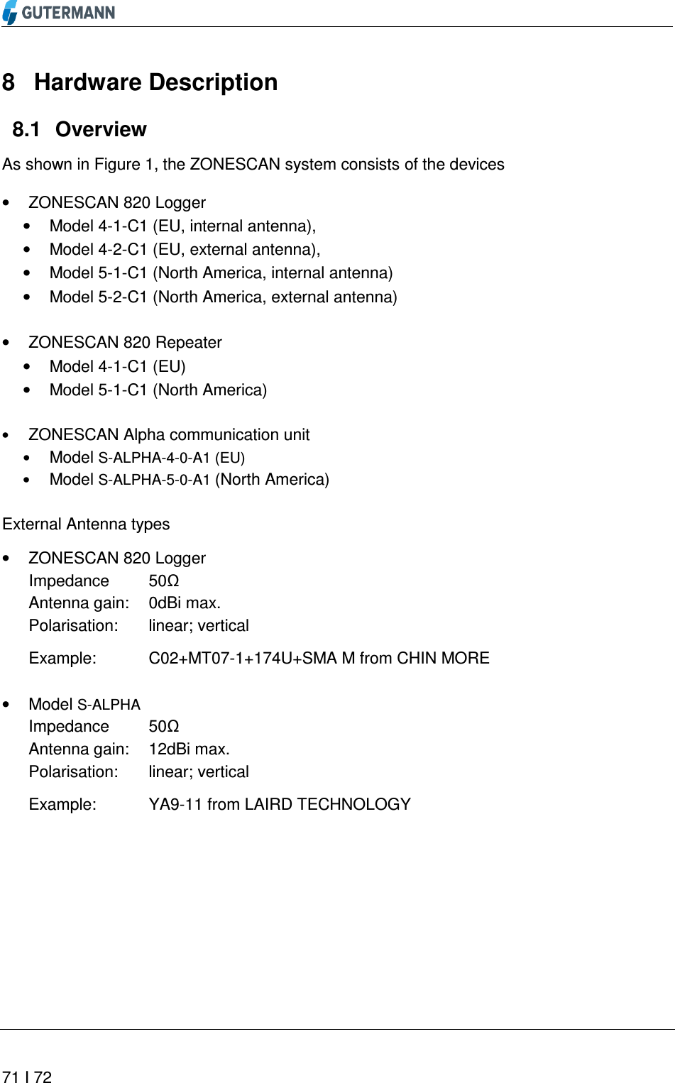       71 I 72  8  Hardware Description   Overview 8.1As shown in Figure 1, the ZONESCAN system consists of the devices •  ZONESCAN 820 Logger  •  Model 4-1-C1 (EU, internal antenna),  •  Model 4-2-C1 (EU, external antenna),  •  Model 5-1-C1 (North America, internal antenna) •  Model 5-2-C1 (North America, external antenna)  •  ZONESCAN 820 Repeater  •  Model 4-1-C1 (EU) •  Model 5-1-C1 (North America)  • ZONESCAN Alpha communication unit • Model S-ALPHA-4-0-A1 (EU) • Model S-ALPHA-5-0-A1 (North America)  External Antenna types  •  ZONESCAN 820 Logger  Impedance   50Ω Antenna gain:  0dBi max. Polarisation:  linear; vertical  Example:  C02+MT07-1+174U+SMA M from CHIN MORE  •  Model S-ALPHA Impedance   50Ω Antenna gain:  12dBi max. Polarisation:  linear; vertical  Example:  YA9-11 from LAIRD TECHNOLOGY    
