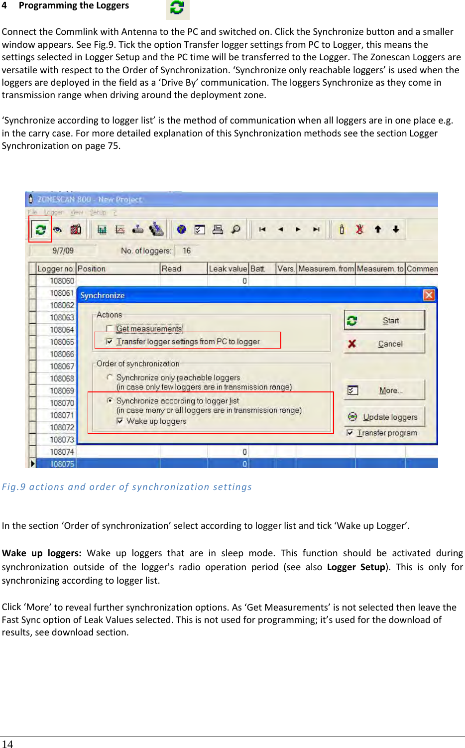14 4 ProgrammingtheLoggersConnecttheCommlinkwithAntennatothePCandswitchedon.ClicktheSynchronizebuttonandasmallerwindowappears.SeeFig.9.TicktheoptionTransferloggersettingsfromPCtoLogger,thismeansthesettingsselectedinLoggerSetupandthePCtimewillbetransferredtotheLogger.TheZonescanLoggersareversatilewithrespecttotheOrderofSynchronization.‘Synchronizeonlyreachableloggers’isusedwhentheloggersaredeployedinthefieldasa‘DriveBy’communication.TheloggersSynchronizeastheycomeintransmissionrangewhendrivingaroundthedeploymentzone.‘Synchronizeaccordingtologgerlist’isthemethodofcommunicationwhenallloggersareinoneplacee.g.inthecarrycase.FormoredetailedexplanationofthisSynchronizationmethodsseethesectionLoggerSynchronizationonpage75.Fig.9actionsandorderofsynchronizationsettingsInthesection‘Orderofsynchronization’selectaccordingtologgerlistandtick‘WakeupLogger’.Wakeuploggers:Wakeuploggersthatareinsleepmode.Thisfunctionshouldbeactivatedduringsynchronizationoutsideofthelogger&apos;sradiooperationperiod(seealsoLoggerSetup).Thisisonlyforsynchronizingaccordingtologgerlist.Click‘More’torevealfurthersynchronizationoptions.As‘GetMeasurements’isnotselectedthenleavetheFastSyncoptionofLeakValuesselected.Thisisnotusedforprogramming;it’susedforthedownloadofresults,seedownloadsection.