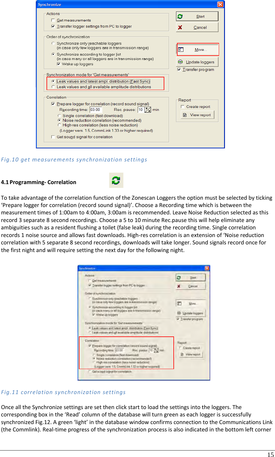 15 Fig.10getmeasurementssynchronizationsettings4.1 Programming‐CorrelationTotakeadvantageofthecorrelationfunctionoftheZonescanLoggerstheoptionmustbeselectedbyticking‘Prepareloggerforcorrelation(recordsoundsignal)’.ChooseaRecordingtimewhichisbetweenthemeasurementtimesof1:00amto4:00am,3:00amisrecommended.LeaveNoiseReductionselectedasthisrecord3separate8secondrecordings.Choosea5to10minuteRec.pausethiswillhelpeliminateanyambiguitiessuchasaresidentflushingatoilet(falseleak)duringtherecordingtime.Singlecorrelationrecords1noisesourceandallowsfastdownloads.High‐rescorrelationisanextensionof‘Noisereductioncorrelationwith5separate8secondrecordings,downloadswilltakelonger.Soundsignalsrecordonceforthefirstnightandwillrequiresettingthenextdayforthefollowingnight.Fig.11correlationsynchronizationsettingsOncealltheSynchronizesettingsaresetthenclickstarttoloadthesettingsintotheloggers.Thecorrespondingboxinthe‘Read’columnofthedatabasewillturngreenaseachloggerissuccessfullysynchronizedFig.12.Agreen‘light’inthedatabasewindowconfirmsconnectiontotheCommunicationsLink(theCommlink).Real‐timeprogressofthesynchronizationprocessisalsoindicatedinthebottomleftcorner