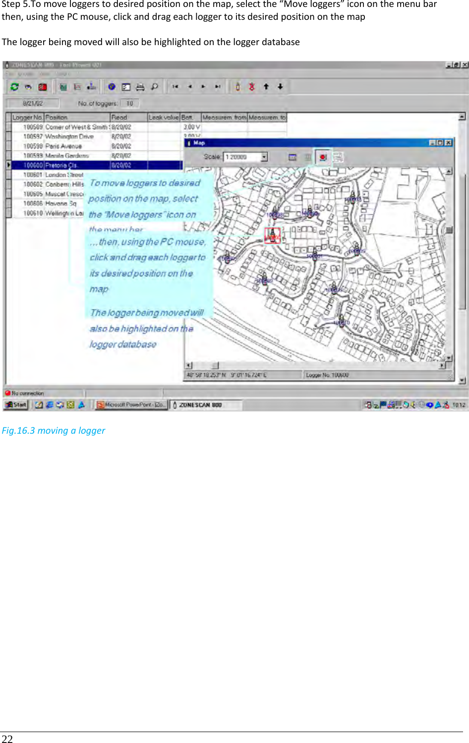 22 Step5.Tomoveloggerstodesiredpositiononthemap,selectthe“Moveloggers”icononthemenubarthen,usingthePCmouse,clickanddrageachloggertoitsdesiredpositiononthemapTheloggerbeingmovedwillalsobehighlightedontheloggerdatabaseFig.16.3movingalogger