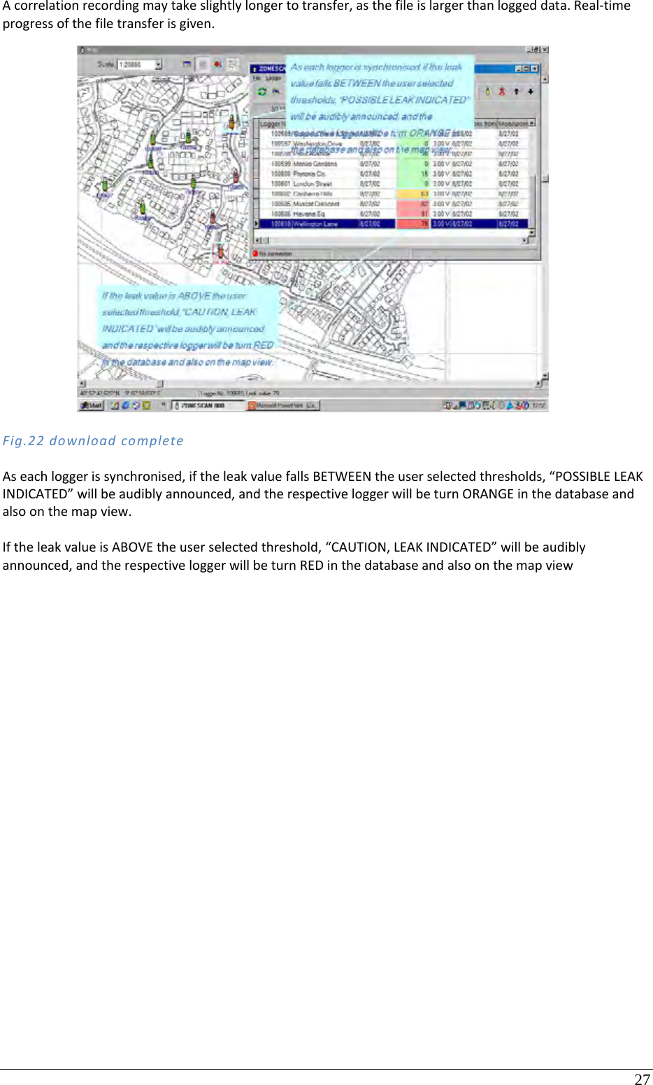 27 Acorrelationrecordingmaytakeslightlylongertotransfer,asthefileislargerthanloggeddata.Real‐timeprogressofthefiletransferisgiven.Fig.22downloadcompleteAseachloggerissynchronised,iftheleakvaluefallsBETWEENtheuserselectedthresholds,“POSSIBLELEAKINDICATED”willbeaudiblyannounced,andtherespectiveloggerwillbeturnORANGEinthedatabaseandalsoonthemapview.IftheleakvalueisABOVEtheuserselectedthreshold,“CAUTION,LEAKINDICATED”willbeaudiblyannounced,andtherespectiveloggerwillbeturnREDinthedatabaseandalsoonthemapview