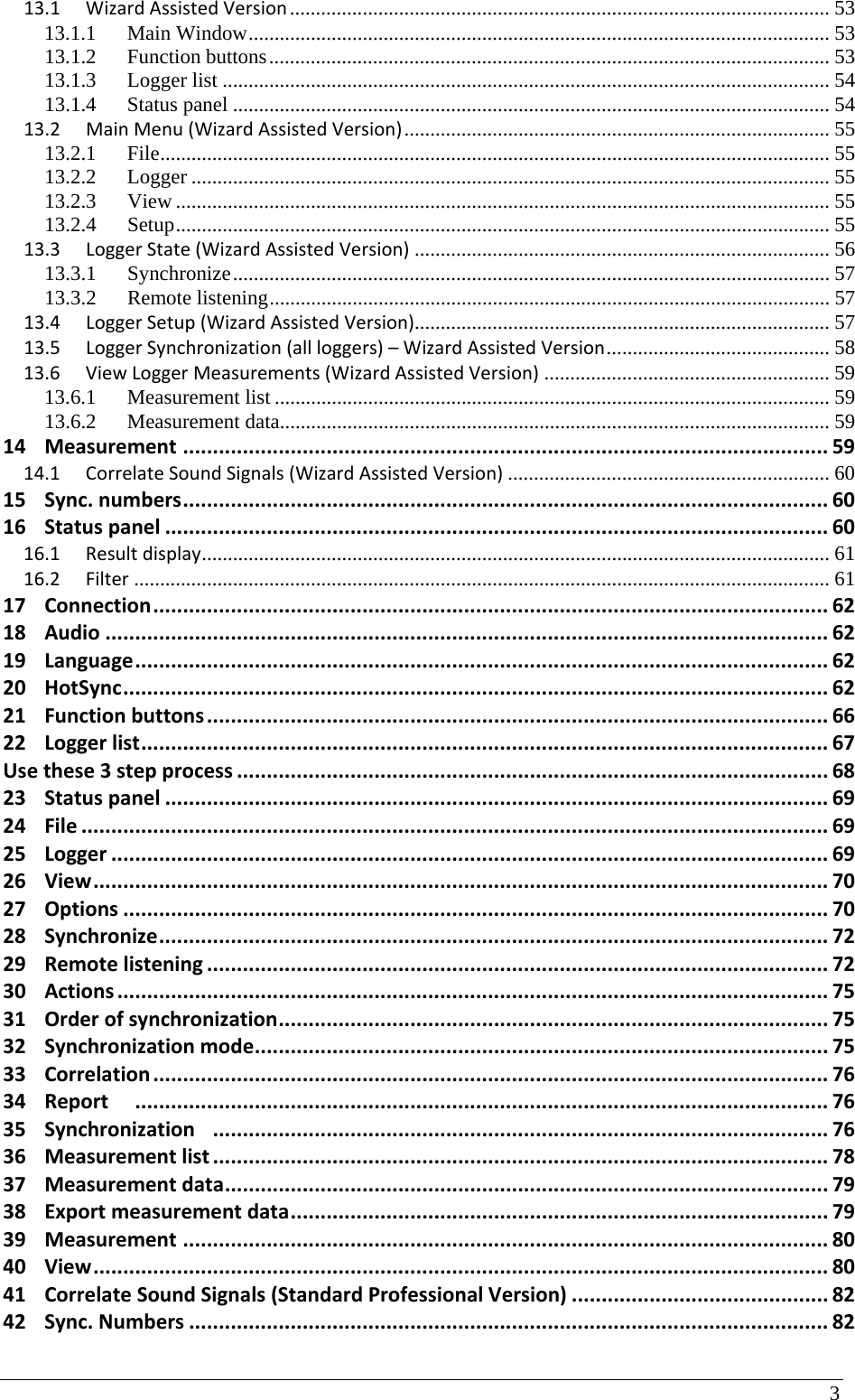 3 13.1WizardAssistedVersion ........................................................................................................  5313.1.1Main Window ................................................................................................................ 5313.1.2Function buttons ............................................................................................................ 5313.1.3Logger list ..................................................................................................................... 5413.1.4Status panel ................................................................................................................... 5413.2MainMenu(WizardAssistedVersion) .................................................................................. 5513.2.1File ................................................................................................................................. 5513.2.2Logger ........................................................................................................................... 5513.2.3View .............................................................................................................................. 5513.2.4Setup .............................................................................................................................. 5513.3LoggerState(WizardAssistedVersion) ................................................................................ 5613.3.1Synchronize ................................................................................................................... 5713.3.2Remote listening ............................................................................................................ 5713.4LoggerSetup(WizardAssistedVersion)................................................................................ 5713.5LoggerSynchronization(allloggers)–WizardAssistedVersion ........................................... 5813.6ViewLoggerMeasurements(WizardAssistedVersion) ....................................................... 5913.6.1Measurement list ........................................................................................................... 5913.6.2Measurement data.......................................................................................................... 5914Measurement............................................................................................................5914.1CorrelateSoundSignals(WizardAssistedVersion) .............................................................. 6015Sync.numbers............................................................................................................6016Statuspanel...............................................................................................................6016.1Resultdisplay .........................................................................................................................  6116.2Filter ...................................................................................................................................... 6117Connection.................................................................................................................6218Audio.........................................................................................................................6219Language....................................................................................................................6220HotSync......................................................................................................................6221Functionbuttons........................................................................................................6622Loggerlist...................................................................................................................67Usethese3stepprocess...................................................................................................6823Statuspanel...............................................................................................................6924File.............................................................................................................................6925Logger........................................................................................................................6926View...........................................................................................................................7027Options......................................................................................................................7028Synchronize................................................................................................................7229Remotelistening........................................................................................................7230Actions.......................................................................................................................7531Orderofsynchronization............................................................................................7532Synchronizationmode................................................................................................7533Correlation.................................................................................................................7634Report....................................................................................................................7635Synchronization.......................................................................................................7636Measurementlist.......................................................................................................7837Measurementdata.....................................................................................................7938Exportmeasurementdata..........................................................................................7939Measurement............................................................................................................8040View...........................................................................................................................8041CorrelateSoundSignals(StandardProfessionalVersion)...........................................8242Sync.Numbers...........................................................................................................82