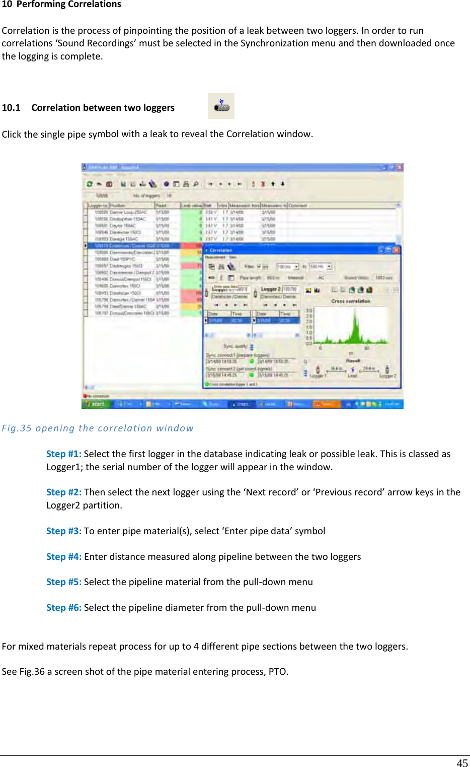 45 10 PerformingCorrelationsCorrelationistheprocessofpinpointingthepositionofaleakbetweentwologgers.Inordertoruncorrelations‘SoundRecordings’mustbeselectedintheSynchronizationmenuandthendownloadedoncetheloggingiscomplete.10.1 CorrelationbetweentwologgersClickthesinglepipesymbolwithaleaktorevealtheCorrelationwindow.Fig.35openingthecorrelationwindowStep#1:Selectthefirstloggerinthedatabaseindicatingleakorpossibleleak.ThisisclassedasLogger1;theserialnumberoftheloggerwillappearinthewindow.Step#2:Thenselectthenextloggerusingthe‘Nextrecord’or‘Previousrecord’arrowkeysintheLogger2partition.Step#3:Toenterpipematerial(s),select‘Enterpipedata’symbolStep#4:EnterdistancemeasuredalongpipelinebetweenthetwologgersStep#5:Selectthepipelinematerialfromthepull‐downmenuStep#6:Selectthepipelinediameterfromthepull‐downmenuFormixedmaterialsrepeatprocessforupto4differentpipesectionsbetweenthetwologgers.SeeFig.36ascreenshotofthepipematerialenteringprocess,PTO.