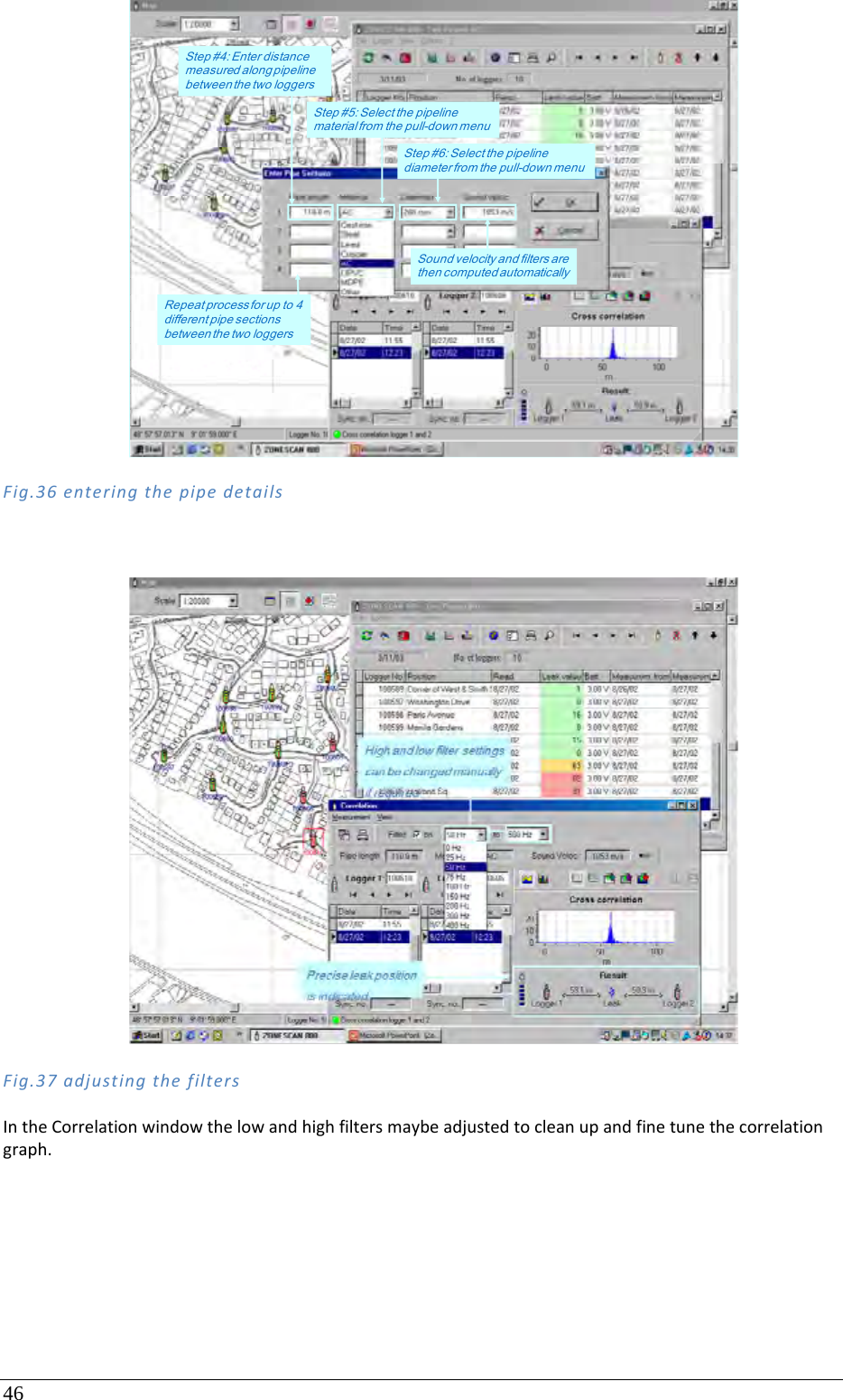 46 Fig.36enteringthepipedetailsFig.37adjustingthefiltersIntheCorrelationwindowthelowandhighfiltersmaybeadjustedtocleanupandfinetunethecorrelationgraph.Step #5: Select the pipeline material from the pull-down menuStep #4: Enter distance measured along pipeline between the two loggersStep #6: Select the pipeline diameter from the pull-down menuSound velocity and filters are then computed automaticallyRepeat process for up to 4 different pipe sections between the two loggers