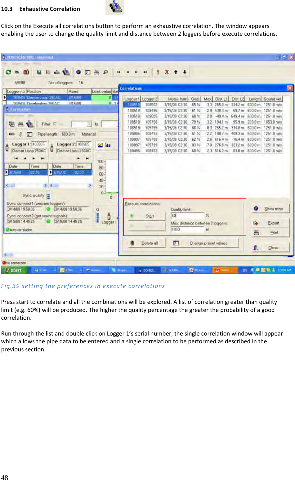 48 10.3 ExhaustiveCorrelationClickontheExecuteallcorrelationsbuttontoperformanexhaustivecorrelation.Thewindowappearsenablingtheusertochangethequalitylimitanddistancebetween2loggersbeforeexecutecorrelations.Fig.39settingthepreferencesinexecutecorrelationsPressstarttocorrelateandallthecombinationswillbeexplored.Alistofcorrelationgreaterthanqualitylimit(e.g.60%)willbeproduced.Thehigherthequalitypercentagethegreatertheprobabilityofagoodcorrelation.RunthroughthelistanddoubleclickonLogger1’sserialnumber,thesinglecorrelationwindowwillappearwhichallowsthepipedatatobeenteredandasinglecorrelationtobeperformedasdescribedintheprevioussection.