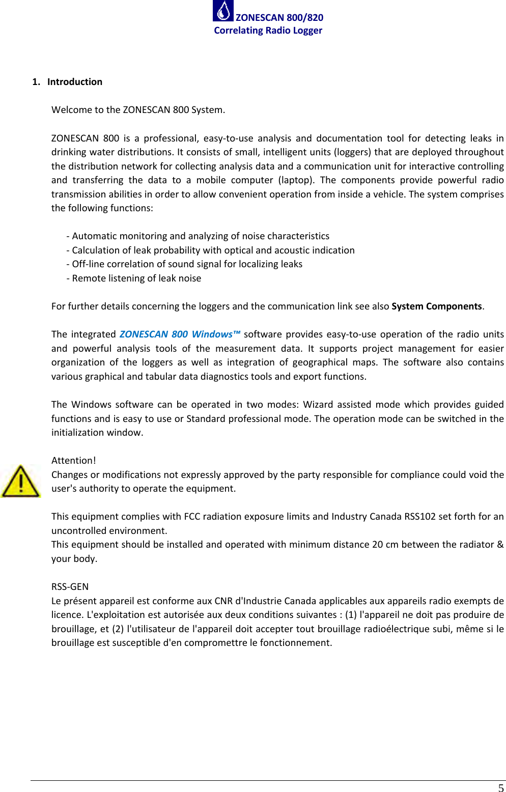 5 ZONESCAN800/820CorrelatingRadioLogger1. IntroductionWelcometotheZONESCAN800System.ZONESCAN800isaprofessional,easy‐to‐useanalysisanddocumentationtoolfordetectingleaksindrinkingwaterdistributions.Itconsistsofsmall,intelligentunits(loggers)thataredeployedthroughoutthedistributionnetworkforcollectinganalysisdataandacommunicationunitforinteractivecontrollingandtransferringthedatatoamobilecomputer(laptop).Thecomponentsprovidepowerfulradiotransmissionabilitiesinordertoallowconvenientoperationfrominsideavehicle.Thesystemcomprisesthefollowingfunctions:‐Automaticmonitoringandanalyzingofnoisecharacteristics‐Calculationofleakprobabilitywithopticalandacousticindication‐Off‐linecorrelationofsoundsignalforlocalizingleaks‐RemotelisteningofleaknoiseForfurtherdetailsconcerningtheloggersandthecommunicationlinkseealsoSystemComponents.TheintegratedZONESCAN800Windows™softwareprovideseasy‐to‐useoperationoftheradiounitsandpowerfulanalysistoolsofthemeasurementdata.Itsupportsprojectmanagementforeasierorganizationoftheloggersaswellasintegrationofgeographicalmaps.Thesoftwarealsocontainsvariousgraphicalandtabulardatadiagnosticstoolsandexportfunctions.TheWindowssoftwarecanbeoperatedintwomodes:WizardassistedmodewhichprovidesguidedfunctionsandiseasytouseorStandardprofessionalmode.Theoperationmodecanbeswitchedintheinitializationwindow.Attention!Changesormodificationsnotexpresslyapprovedbythepartyresponsibleforcompliancecouldvoidtheuser&apos;sauthoritytooperatetheequipment.ThisequipmentcomplieswithFCCradiationexposurelimitsandIndustryCanadaRSS102setforthforanuncontrolledenvironment.Thisequipmentshouldbeinstalledandoperatedwithminimumdistance20cmbetweentheradiator&amp;yourbody.RSS‐GENLeprésentappareilestconformeauxCNRd&apos;IndustrieCanadaapplicablesauxappareilsradioexemptsdelicence.L&apos;exploitationestautoriséeauxdeuxconditionssuivantes:(1)l&apos;appareilnedoitpasproduiredebrouillage,et(2)l&apos;utilisateurdel&apos;appareildoitacceptertoutbrouillageradioélectriquesubi,mêmesilebrouillageestsusceptibled&apos;encompromettrelefonctionnement.