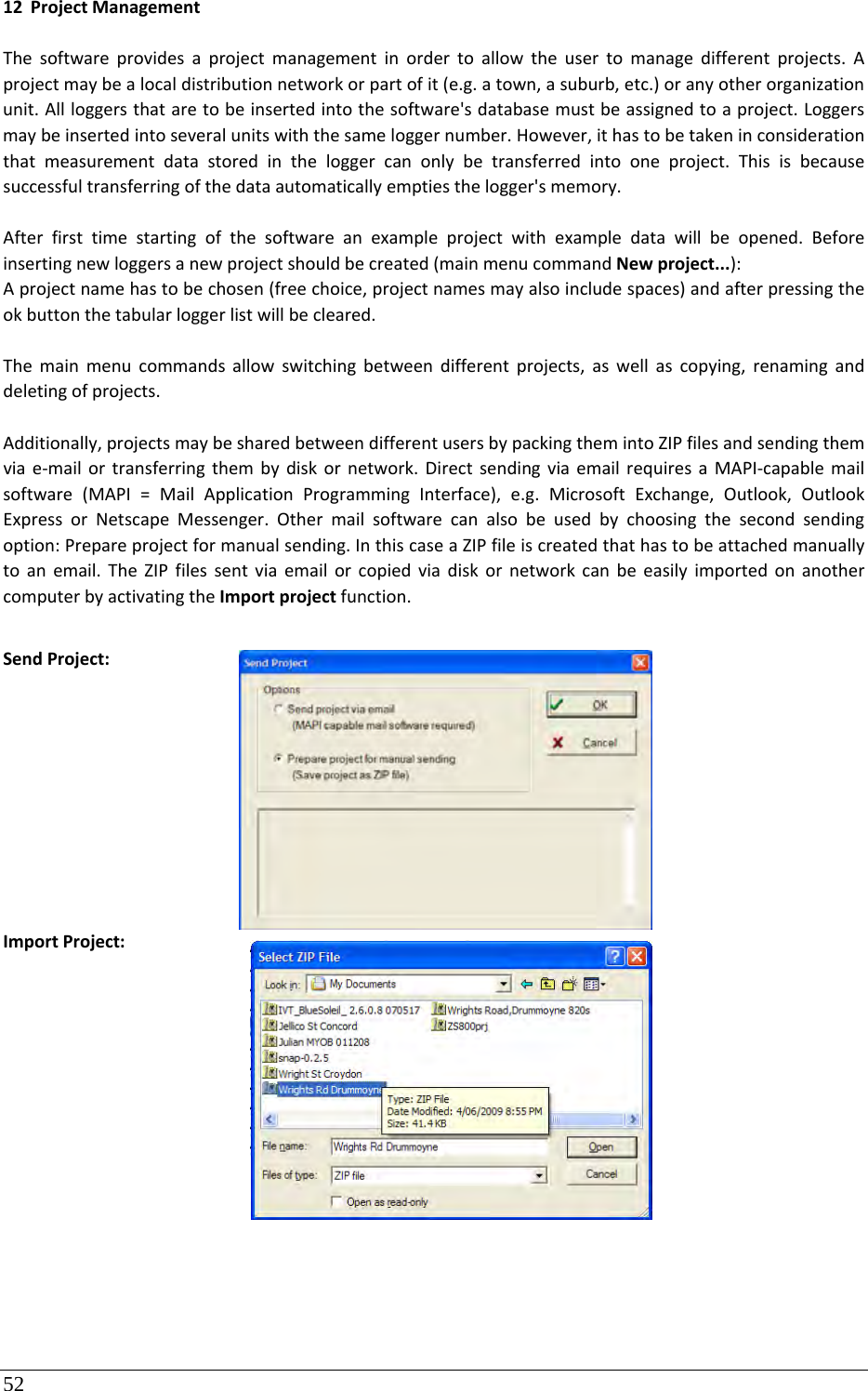 52  12 ProjectManagementThesoftwareprovidesaprojectmanagementinordertoallowtheusertomanagedifferentprojects.Aprojectmaybealocaldistributionnetworkorpartofit(e.g.atown,asuburb,etc.)oranyotherorganizationunit.Allloggersthataretobeinsertedintothesoftware&apos;sdatabasemustbeassignedtoaproject.Loggersmaybeinsertedintoseveralunitswiththesameloggernumber.However,ithastobetakeninconsiderationthatmeasurementdatastoredintheloggercanonlybetransferredintooneproject.Thisisbecausesuccessfultransferringofthedataautomaticallyemptiesthelogger&apos;smemory.Afterfirsttimestartingofthesoftwareanexampleprojectwithexampledatawillbeopened.Beforeinsertingnewloggersanewprojectshouldbecreated(mainmenucommandNewproject...):Aprojectnamehastobechosen(freechoice,projectnamesmayalsoincludespaces)andafterpressingtheokbuttonthetabularloggerlistwillbecleared.Themainmenucommandsallowswitchingbetweendifferentprojects,aswellascopying,renaminganddeletingofprojects.Additionally,projectsmaybesharedbetweendifferentusersbypackingthemintoZIPfilesandsendingthemviae‐mailortransferringthembydiskornetwork.DirectsendingviaemailrequiresaMAPI‐capablemailsoftware(MAPI=MailApplicationProgrammingInterface),e.g.MicrosoftExchange,Outlook,OutlookExpressorNetscapeMessenger.Othermailsoftwarecanalsobeusedbychoosingthesecondsendingoption:Prepareprojectformanualsending.InthiscaseaZIPfileiscreatedthathastobeattachedmanuallytoanemail.TheZIPfilessentviaemailorcopiedviadiskornetworkcanbeeasilyimportedonanothercomputerbyactivatingtheImportprojectfunction.SendProject:ImportProject: