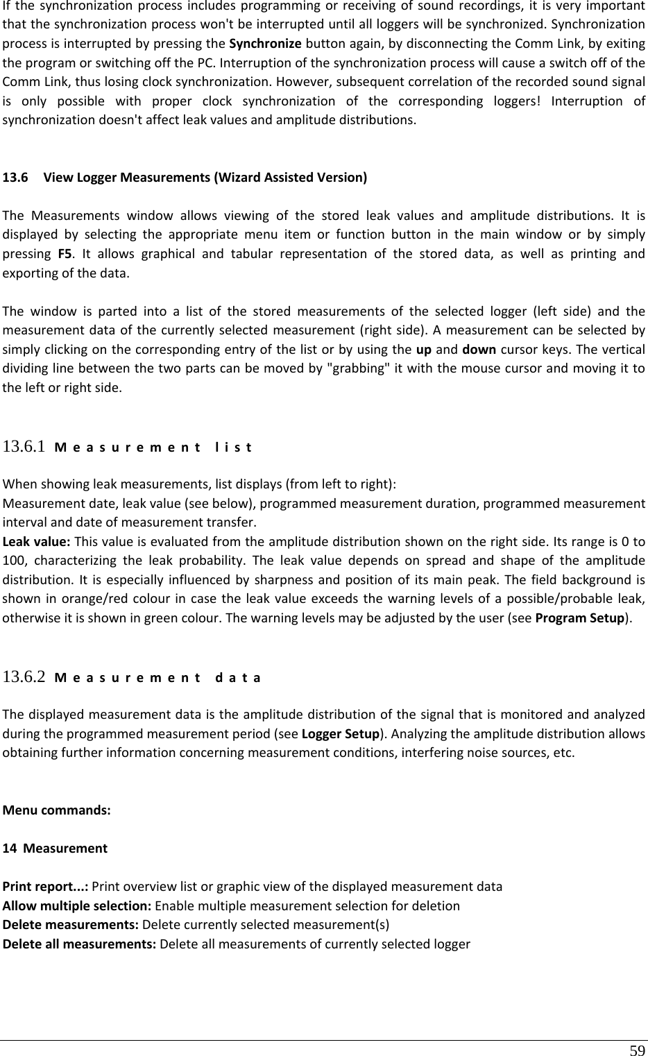 59 Ifthesynchronizationprocessincludesprogrammingorreceivingofsoundrecordings,itisveryimportantthatthesynchronizationprocesswon&apos;tbeinterrupteduntilallloggerswillbesynchronized.SynchronizationprocessisinterruptedbypressingtheSynchronizebuttonagain,bydisconnectingtheCommLink,byexitingtheprogramorswitchingoffthePC.InterruptionofthesynchronizationprocesswillcauseaswitchoffoftheCommLink,thuslosingclocksynchronization.However,subsequentcorrelationoftherecordedsoundsignalisonlypossiblewithproperclocksynchronizationofthecorrespondingloggers!Interruptionofsynchronizationdoesn&apos;taffectleakvaluesandamplitudedistributions.13.6 ViewLoggerMeasurements(WizardAssistedVersion)TheMeasurementswindowallowsviewingofthestoredleakvaluesandamplitudedistributions.ItisdisplayedbyselectingtheappropriatemenuitemorfunctionbuttoninthemainwindoworbysimplypressingF5.Itallowsgraphicalandtabularrepresentationofthestoreddata,aswellasprintingandexportingofthedata.Thewindowispartedintoalistofthestoredmeasurementsoftheselectedlogger(leftside)andthemeasurementdataofthecurrentlyselectedmeasurement(rightside).Ameasurementcanbeselectedbysimplyclickingonthecorrespondingentryofthelistorbyusingtheupanddowncursorkeys.Theverticaldividinglinebetweenthetwopartscanbemovedby&quot;grabbing&quot;itwiththemousecursorandmovingittotheleftorrightside.13.6.1 MeasurementlistWhenshowingleakmeasurements,listdisplays(fromlefttoright):Measurementdate,leakvalue(seebelow),programmedmeasurementduration,programmedmeasurementintervalanddateofmeasurementtransfer.Leakvalue:Thisvalueisevaluatedfromtheamplitudedistributionshownontherightside.Itsrangeis0to100,characterizingtheleakprobability.Theleakvaluedependsonspreadandshapeoftheamplitudedistribution.Itisespeciallyinfluencedbysharpnessandpositionofitsmainpeak.Thefieldbackgroundisshowninorange/redcolourincasetheleakvalueexceedsthewarninglevelsofapossible/probableleak,otherwiseitisshowningreencolour.Thewarninglevelsmaybeadjustedbytheuser(seeProgramSetup).13.6.2 MeasurementdataThedisplayedmeasurementdataistheamplitudedistributionofthesignalthatismonitoredandanalyzedduringtheprogrammedmeasurementperiod(seeLoggerSetup).Analyzingtheamplitudedistributionallowsobtainingfurtherinformationconcerningmeasurementconditions,interferingnoisesources,etc.Menucommands:14 MeasurementPrintreport...:PrintoverviewlistorgraphicviewofthedisplayedmeasurementdataAllowmultipleselection:EnablemultiplemeasurementselectionfordeletionDeletemeasurements:Deletecurrentlyselectedmeasurement(s)Deleteallmeasurements:Deleteallmeasurementsofcurrentlyselectedlogger