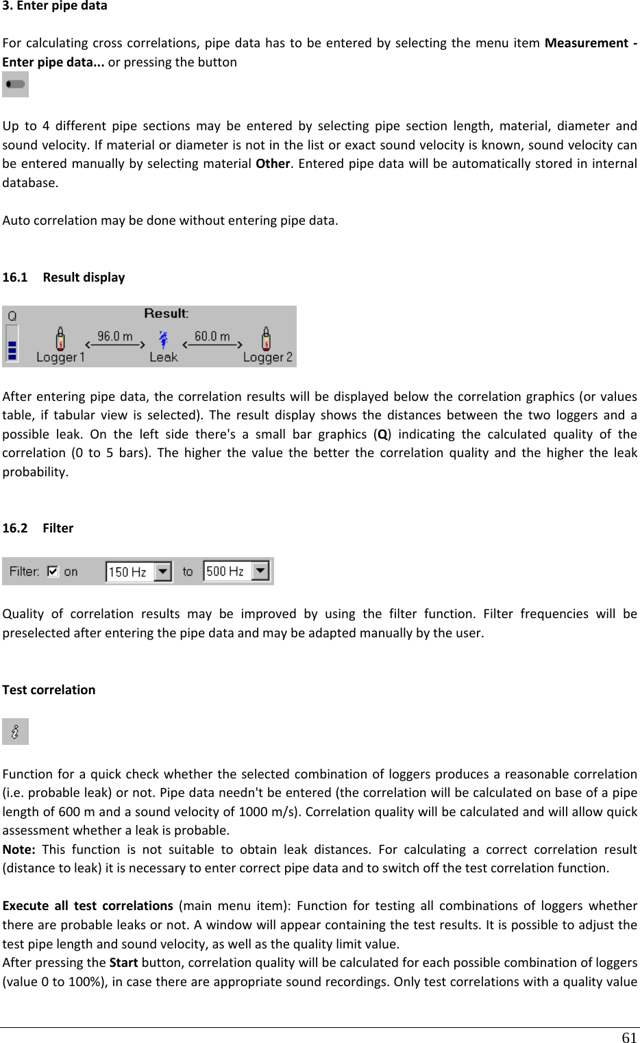 61 3.EnterpipedataForcalculatingcrosscorrelations,pipedatahastobeenteredbyselectingthemenuitemMeasurement‐Enterpipedata...orpressingthebuttonUpto4differentpipesectionsmaybeenteredbyselectingpipesectionlength,material,diameterandsoundvelocity.Ifmaterialordiameterisnotinthelistorexactsoundvelocityisknown,soundvelocitycanbeenteredmanuallybyselectingmaterialOther.Enteredpipedatawillbeautomaticallystoredininternaldatabase.Autocorrelationmaybedonewithoutenteringpipedata.16.1 ResultdisplayAfterenteringpipedata,thecorrelationresultswillbedisplayedbelowthecorrelationgraphics(orvaluestable,iftabularviewisselected).Theresultdisplayshowsthedistancesbetweenthetwologgersandapossibleleak.Ontheleftsidethere&apos;sasmallbargraphics(Q)indicatingthecalculatedqualityofthecorrelation(0to5bars).Thehigherthevaluethebetterthecorrelationqualityandthehighertheleakprobability.16.2 FilterQualityofcorrelationresultsmaybeimprovedbyusingthefilterfunction.Filterfrequencieswillbepreselectedafterenteringthepipedataandmaybeadaptedmanuallybytheuser.TestcorrelationFunctionforaquickcheckwhethertheselectedcombinationofloggersproducesareasonablecorrelation(i.e.probableleak)ornot.Pipedataneedn&apos;tbeentered(thecorrelationwillbecalculatedonbaseofapipelengthof600mandasoundvelocityof1000m/s).Correlationqualitywillbecalculatedandwillallowquickassessmentwhetheraleakisprobable.Note:Thisfunctionisnotsuitabletoobtainleakdistances.Forcalculatingacorrectcorrelationresult(distancetoleak)itisnecessarytoentercorrectpipedataandtoswitchoffthetestcorrelationfunction.Executealltestcorrelations(mainmenuitem):Functionfortestingallcombinationsofloggerswhetherthereareprobableleaksornot.Awindowwillappearcontainingthetestresults.Itispossibletoadjustthetestpipelengthandsoundvelocity,aswellasthequalitylimitvalue.AfterpressingtheStartbutton,correlationqualitywillbecalculatedforeachpossiblecombinationofloggers(value0to100%),incasethereareappropriatesoundrecordings.Onlytestcorrelationswithaqualityvalue