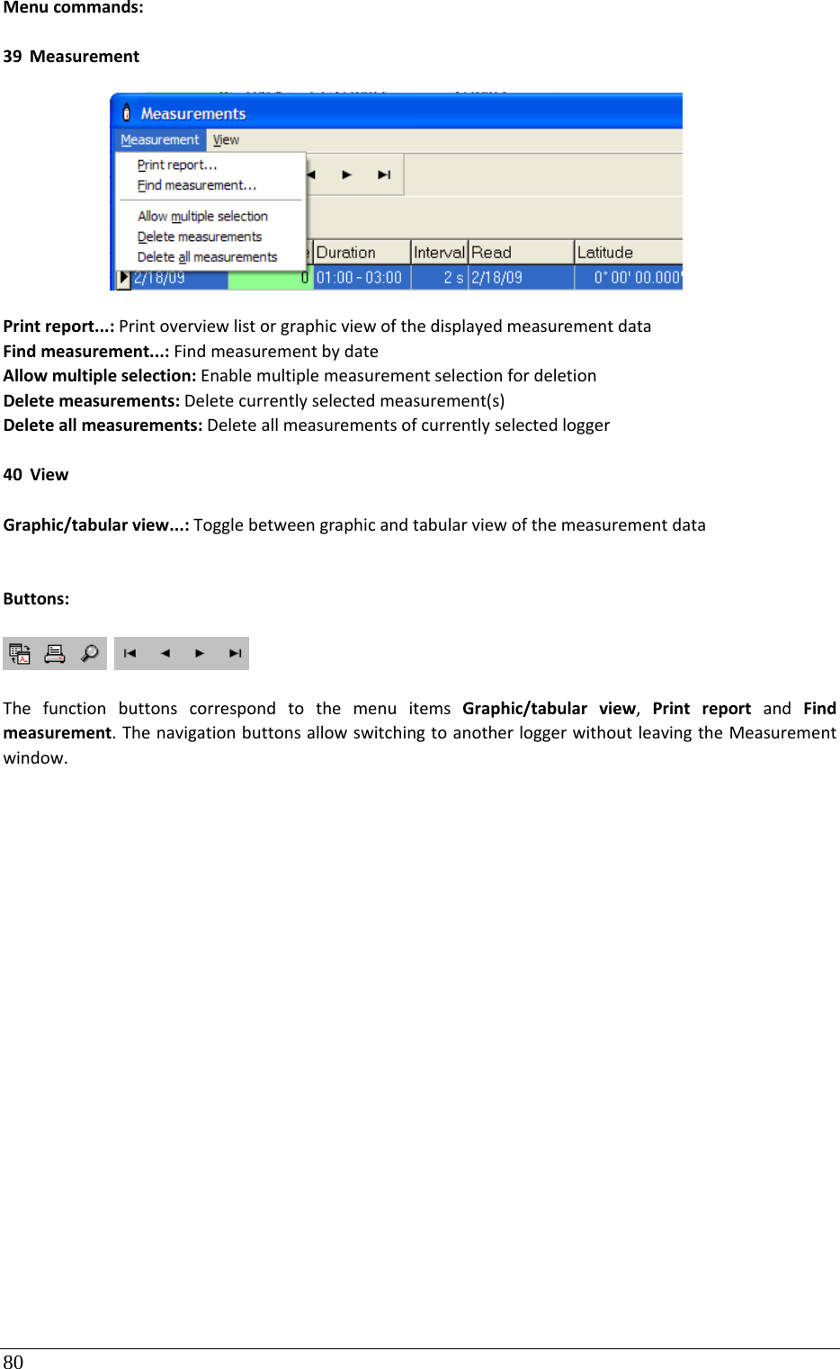 80 Menucommands:39 MeasurementPrintreport...:PrintoverviewlistorgraphicviewofthedisplayedmeasurementdataFindmeasurement...:FindmeasurementbydateAllowmultipleselection:EnablemultiplemeasurementselectionfordeletionDeletemeasurements:Deletecurrentlyselectedmeasurement(s)Deleteallmeasurements:Deleteallmeasurementsofcurrentlyselectedlogger40 ViewGraphic/tabularview...:TogglebetweengraphicandtabularviewofthemeasurementdataButtons: ThefunctionbuttonscorrespondtothemenuitemsGraphic/tabularview,PrintreportandFindmeasurement.ThenavigationbuttonsallowswitchingtoanotherloggerwithoutleavingtheMeasurementwindow.