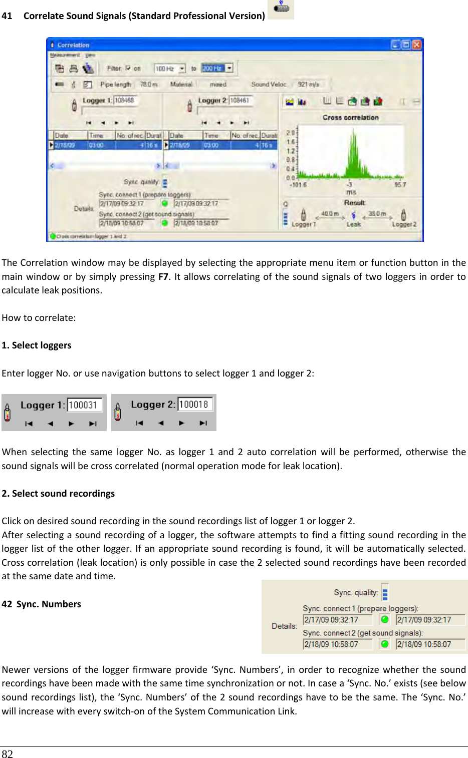 82 41 CorrelateSoundSignals(StandardProfessionalVersion)TheCorrelationwindowmaybedisplayedbyselectingtheappropriatemenuitemorfunctionbuttoninthemainwindoworbysimplypressingF7.Itallowscorrelatingofthesoundsignalsoftwologgersinordertocalculateleakpositions.Howtocorrelate:1.SelectloggersEnterloggerNo.orusenavigationbuttonstoselectlogger1andlogger2: WhenselectingthesameloggerNo.aslogger1and2autocorrelationwillbeperformed,otherwisethesoundsignalswillbecrosscorrelated(normaloperationmodeforleaklocation).2.SelectsoundrecordingsClickondesiredsoundrecordinginthesoundrecordingslistoflogger1orlogger2.Afterselectingasoundrecordingofalogger,thesoftwareattemptstofindafittingsoundrecordingintheloggerlistoftheotherlogger.Ifanappropriatesoundrecordingisfound,itwillbeautomaticallyselected.Crosscorrelation(leaklocation)isonlypossibleincasethe2selectedsoundrecordingshavebeenrecordedatthesamedateandtime.42 Sync.NumbersNewerversionsoftheloggerfirmwareprovide‘Sync.Numbers’,inordertorecognizewhetherthesoundrecordingshavebeenmadewiththesametimesynchronizationornot.Incasea‘Sync.No.’exists(seebelowsoundrecordingslist),the‘Sync.Numbers’ofthe2soundrecordingshavetobethesame.The‘Sync.No.’willincreasewitheveryswitch‐onoftheSystemCommunicationLink. 