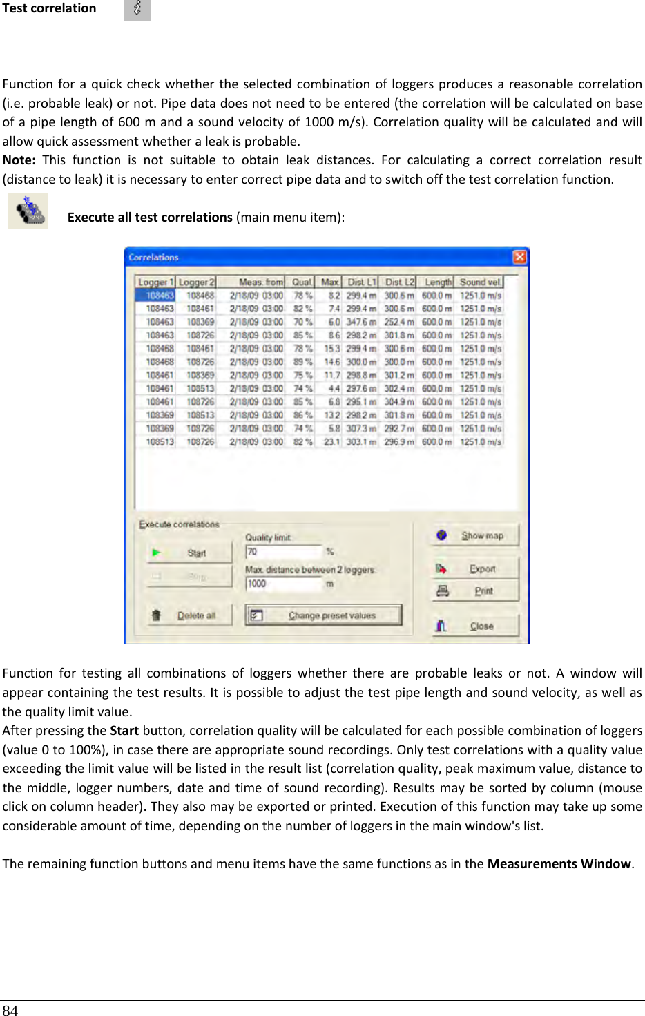 84 TestcorrelationFunctionforaquickcheckwhethertheselectedcombinationofloggersproducesareasonablecorrelation(i.e.probableleak)ornot.Pipedatadoesnotneedtobeentered(thecorrelationwillbecalculatedonbaseofapipelengthof600mandasoundvelocityof1000m/s).Correlationqualitywillbecalculatedandwillallowquickassessmentwhetheraleakisprobable.Note:Thisfunctionisnotsuitabletoobtainleakdistances.Forcalculatingacorrectcorrelationresult(distancetoleak)itisnecessarytoentercorrectpipedataandtoswitchoffthetestcorrelationfunction.Executealltestcorrelations(mainmenuitem):Functionfortestingallcombinationsofloggerswhetherthereareprobableleaksornot.Awindowwillappearcontainingthetestresults.Itispossibletoadjustthetestpipelengthandsoundvelocity,aswellasthequalitylimitvalue.AfterpressingtheStartbutton,correlationqualitywillbecalculatedforeachpossiblecombinationofloggers(value0to100%),incasethereareappropriatesoundrecordings.Onlytestcorrelationswithaqualityvalueexceedingthelimitvaluewillbelistedintheresultlist(correlationquality,peakmaximumvalue,distancetothemiddle,loggernumbers,dateandtimeofsoundrecording).Resultsmaybesortedbycolumn(mouseclickoncolumnheader).Theyalsomaybeexportedorprinted.Executionofthisfunctionmaytakeupsomeconsiderableamountoftime,dependingonthenumberofloggersinthemainwindow&apos;slist.TheremainingfunctionbuttonsandmenuitemshavethesamefunctionsasintheMeasurementsWindow.