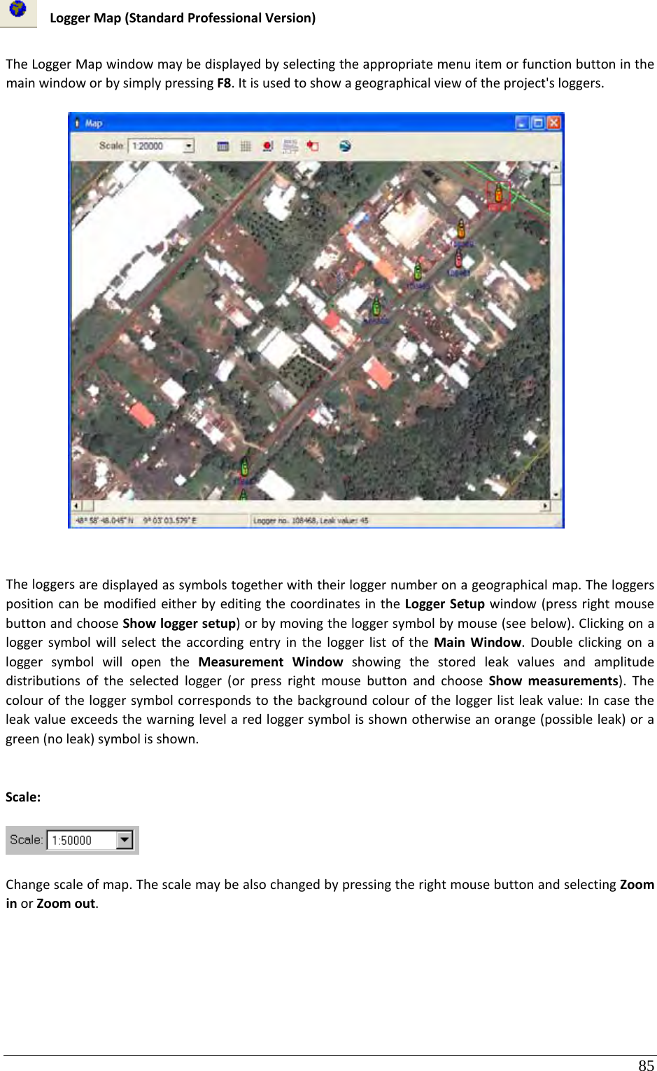 85 LoggerMap(StandardProfessionalVersion)TheLoggerMapwindowmaybedisplayedbyselectingtheappropriatemenuitemorfunctionbuttoninthemainwindoworbysimplypressingF8.Itisusedtoshowageographicalviewoftheproject&apos;sloggers.Theloggersaredisplayedassymbolstogetherwiththeirloggernumberonageographicalmap.TheloggerspositioncanbemodifiedeitherbyeditingthecoordinatesintheLoggerSetupwindow(pressrightmousebuttonandchooseShowloggersetup)orbymovingtheloggersymbolbymouse(seebelow).ClickingonaloggersymbolwillselecttheaccordingentryintheloggerlistoftheMainWindow.DoubleclickingonaloggersymbolwillopentheMeasurementWindowshowingthestoredleakvaluesandamplitudedistributionsoftheselectedlogger(orpressrightmousebuttonandchooseShowmeasurements).Thecolouroftheloggersymbolcorrespondstothebackgroundcolouroftheloggerlistleakvalue:Incasetheleakvalueexceedsthewarninglevelaredloggersymbolisshownotherwiseanorange(possibleleak)oragreen(noleak)symbolisshown.Scale:Changescaleofmap.ThescalemaybealsochangedbypressingtherightmousebuttonandselectingZoominorZoomout.