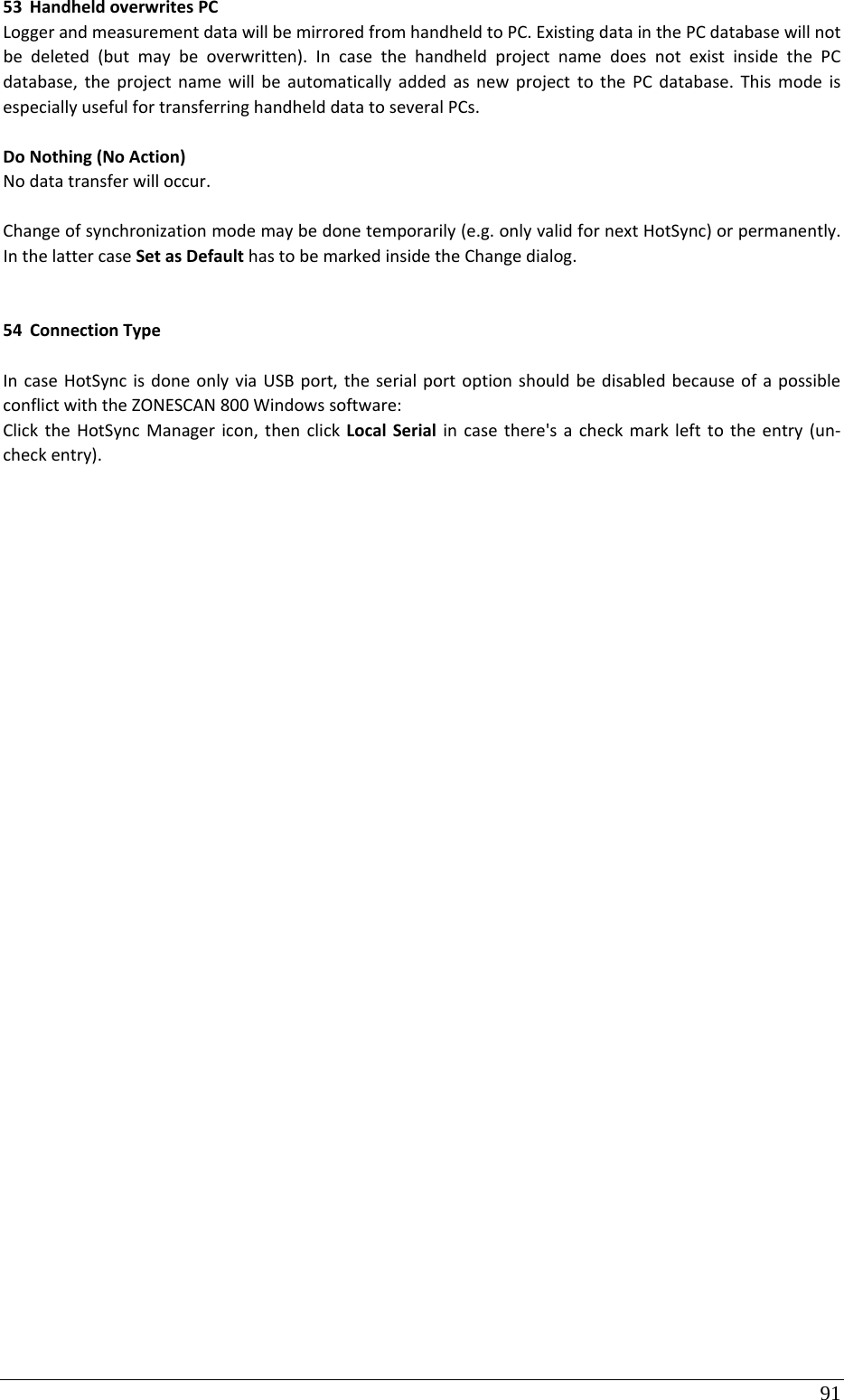 91 53 HandheldoverwritesPCLoggerandmeasurementdatawillbemirroredfromhandheldtoPC.ExistingdatainthePCdatabasewillnotbedeleted(butmaybeoverwritten).IncasethehandheldprojectnamedoesnotexistinsidethePCdatabase,theprojectnamewillbeautomaticallyaddedasnewprojecttothePCdatabase.ThismodeisespeciallyusefulfortransferringhandhelddatatoseveralPCs.DoNothing(NoAction)Nodatatransferwilloccur.Changeofsynchronizationmodemaybedonetemporarily(e.g.onlyvalidfornextHotSync)orpermanently.InthelattercaseSetasDefaulthastobemarkedinsidetheChangedialog.54 ConnectionTypeIncaseHotSyncisdoneonlyviaUSBport,theserialportoptionshouldbedisabledbecauseofapossibleconflictwiththeZONESCAN800Windowssoftware:ClicktheHotSyncManagericon,thenclickLocalSerialincasethere&apos;sacheckmarklefttotheentry(un‐checkentry).