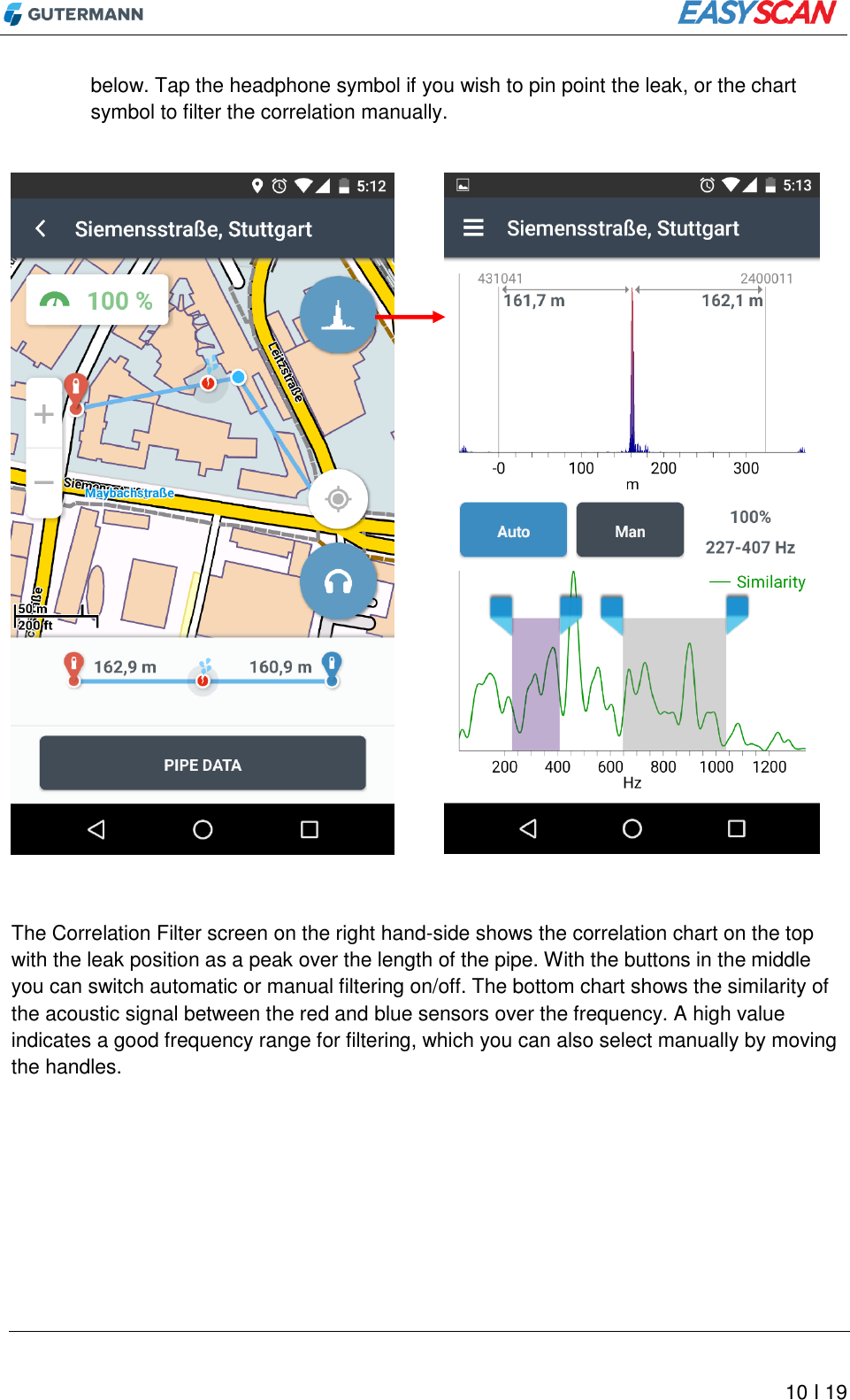         10 I 19 below. Tap the headphone symbol if you wish to pin point the leak, or the chart symbol to filter the correlation manually.                      The Correlation Filter screen on the right hand-side shows the correlation chart on the top with the leak position as a peak over the length of the pipe. With the buttons in the middle you can switch automatic or manual filtering on/off. The bottom chart shows the similarity of the acoustic signal between the red and blue sensors over the frequency. A high value indicates a good frequency range for filtering, which you can also select manually by moving the handles.   