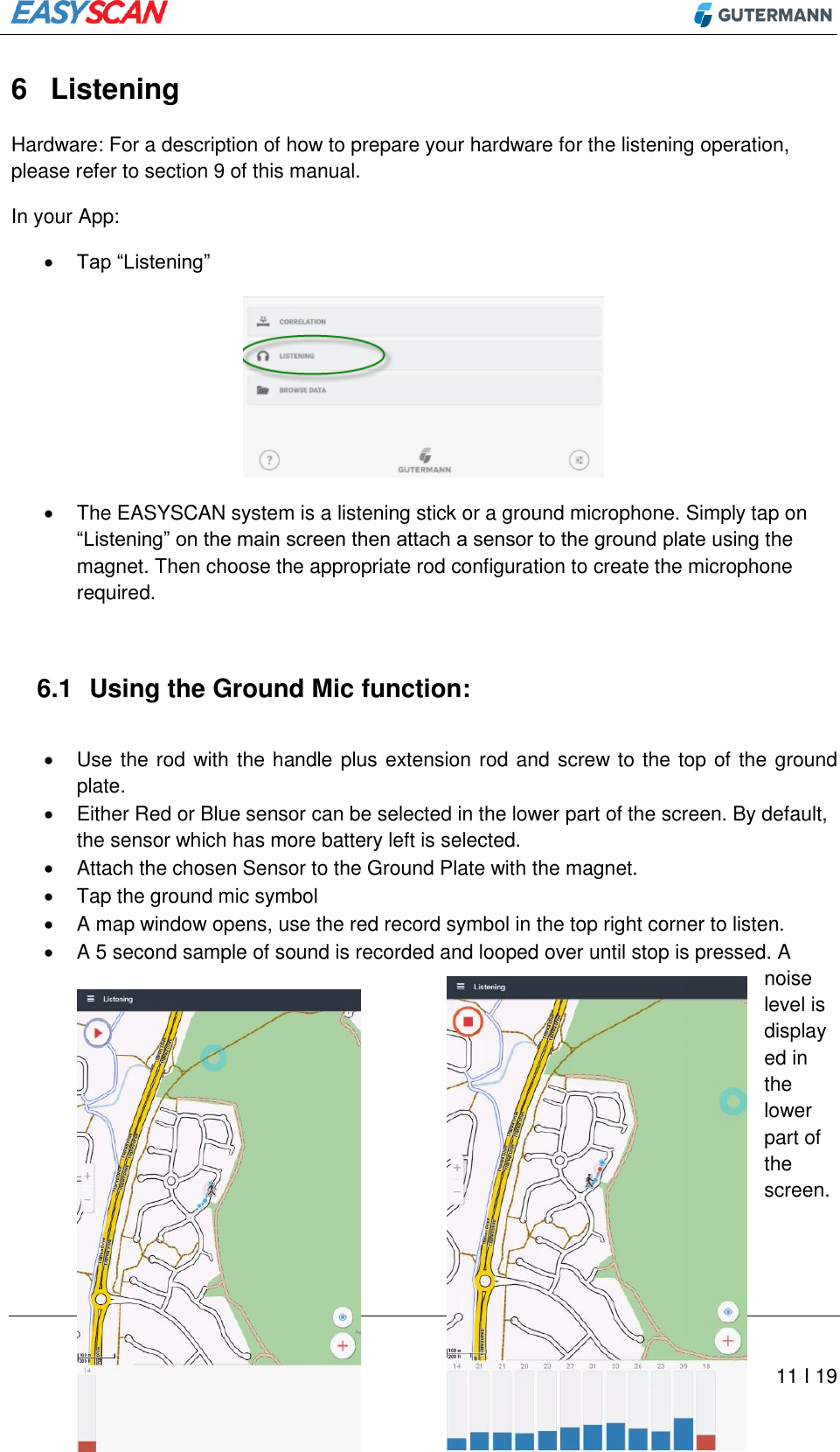         11 I 19 6  Listening Hardware: For a description of how to prepare your hardware for the listening operation, please refer to section 9 of this manual. In your App:  Tap “Listening”    The EASYSCAN system is a listening stick or a ground microphone. Simply tap on “Listening” on the main screen then attach a sensor to the ground plate using the magnet. Then choose the appropriate rod configuration to create the microphone required.  6.1  Using the Ground Mic function:    Use the rod with the handle plus extension rod and screw to the top of the ground plate.   Either Red or Blue sensor can be selected in the lower part of the screen. By default, the sensor which has more battery left is selected.   Attach the chosen Sensor to the Ground Plate with the magnet.   Tap the ground mic symbol   A map window opens, use the red record symbol in the top right corner to listen.  A 5 second sample of sound is recorded and looped over until stop is pressed. A noise level is displayed in the lower part of the screen.   