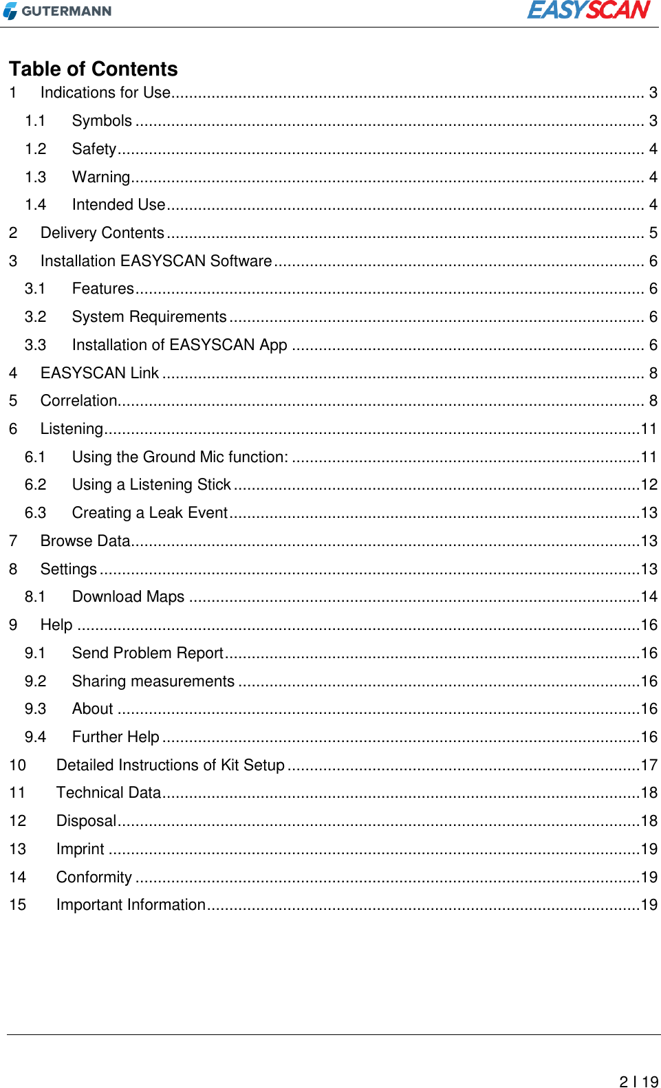          2 I 19 Table of Contents 1 Indications for Use .......................................................................................................... 3 1.1 Symbols .................................................................................................................. 3 1.2 Safety ...................................................................................................................... 4 1.3 Warning ................................................................................................................... 4 1.4 Intended Use ........................................................................................................... 4 2 Delivery Contents ........................................................................................................... 5 3 Installation EASYSCAN Software ................................................................................... 6 3.1 Features .................................................................................................................. 6 3.2 System Requirements ............................................................................................. 6 3.3 Installation of EASYSCAN App ............................................................................... 6 4 EASYSCAN Link ............................................................................................................ 8 5 Correlation...................................................................................................................... 8 6 Listening ........................................................................................................................11 6.1 Using the Ground Mic function: ..............................................................................11 6.2 Using a Listening Stick ...........................................................................................12 6.3 Creating a Leak Event ............................................................................................13 7 Browse Data ..................................................................................................................13 8 Settings .........................................................................................................................13 8.1 Download Maps .....................................................................................................14 9 Help ..............................................................................................................................16 9.1 Send Problem Report .............................................................................................16 9.2 Sharing measurements ..........................................................................................16 9.3 About .....................................................................................................................16 9.4 Further Help ...........................................................................................................16 10 Detailed Instructions of Kit Setup ...............................................................................17 11 Technical Data ...........................................................................................................18 12 Disposal .....................................................................................................................18 13 Imprint .......................................................................................................................19 14 Conformity .................................................................................................................19 15 Important Information .................................................................................................19  