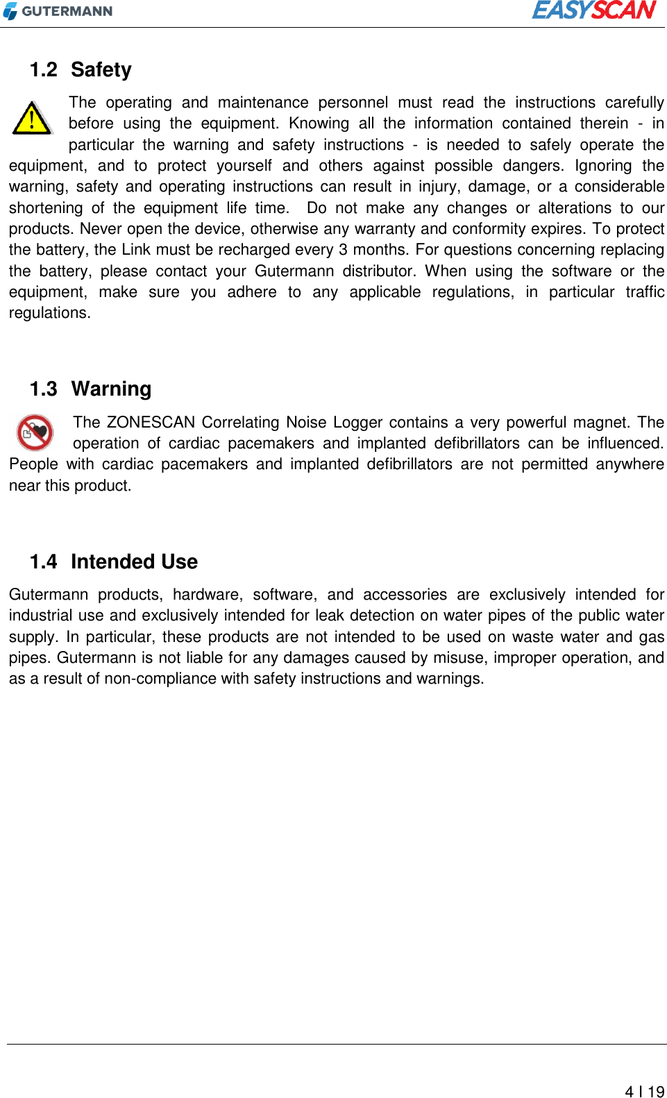          4 I 19 1.2  Safety The  operating  and  maintenance  personnel  must  read  the  instructions  carefully before  using  the  equipment.  Knowing  all  the  information  contained  therein  -  in particular  the  warning  and  safety  instructions  -  is  needed  to  safely  operate  the equipment,  and  to  protect  yourself  and  others  against  possible  dangers.  Ignoring  the warning,  safety and operating  instructions  can  result  in  injury,  damage,  or  a  considerable shortening  of  the  equipment  life  time.    Do  not  make  any  changes  or  alterations  to  our products. Never open the device, otherwise any warranty and conformity expires. To protect the battery, the Link must be recharged every 3 months. For questions concerning replacing the  battery,  please  contact  your  Gutermann  distributor.  When  using  the  software  or  the equipment,  make  sure  you  adhere  to  any  applicable  regulations,  in  particular  traffic regulations.  1.3  Warning The ZONESCAN Correlating Noise Logger contains a very powerful magnet. The operation  of  cardiac  pacemakers  and  implanted  defibrillators  can  be  influenced. People  with  cardiac  pacemakers  and  implanted  defibrillators  are  not  permitted  anywhere near this product.  1.4  Intended Use Gutermann  products,  hardware,  software,  and  accessories  are  exclusively  intended  for industrial use and exclusively intended for leak detection on water pipes of the public water supply. In particular, these products  are not intended to  be used on waste water and gas pipes. Gutermann is not liable for any damages caused by misuse, improper operation, and as a result of non-compliance with safety instructions and warnings.    
