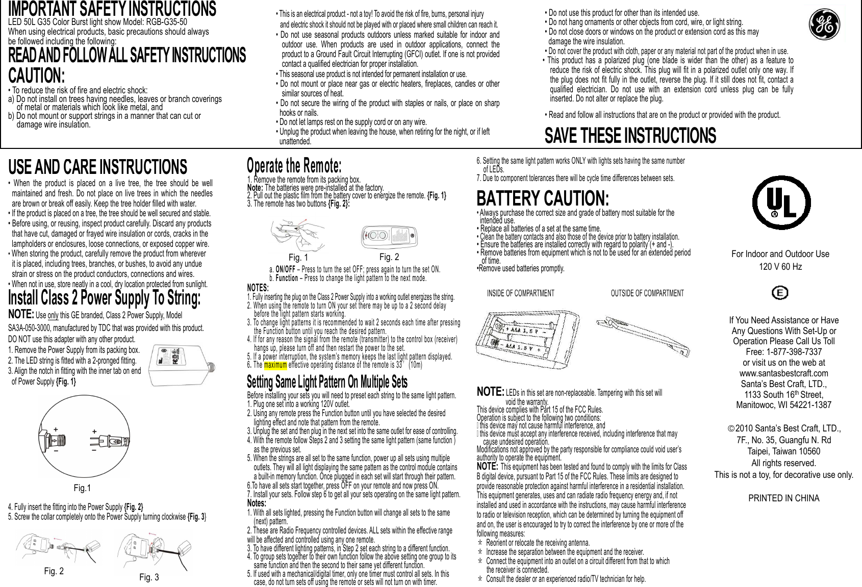                    USE AND CARE INSTRUCTIONS •  When  the  product  is  placed  on  a  live  tree,  the  tree  should  be  well maintained  and  fresh.  Do  not  place  on  live  trees in  which the  needles are brown or break off easily. Keep the tree holder filled with water.   • If the product is placed on a tree, the tree should be well secured and stable. • Before using, or reusing, inspect product carefully. Discard any products   that have cut, damaged or frayed wire insulation or cords, cracks in the   lampholders or enclosures, loose connections, or exposed copper wire. • When storing the product, carefully remove the product from wherever   it is placed, including trees, branches, or bushes, to avoid any undue strain or stress on the product conductors, connections and wires.   • When not in use, store neatly in a cool, dry location protected from sunlight. Install Class 2 Power Supply To String: NOTE: Use only this GE branded, Class 2 Power Supply, Model SA3A-050-3000, manufactured by TDC that was provided with this product.   DO NOT use this adapter with any other product. 1. Remove the Power Supply from its packing box. 2. The LED string is fitted with a 2-pronged fitting. 3. Align the notch in fitting with the inner tab on end   of Power Supply {Fig. 1}             4. Fully insert the fitting into the Power Supply {Fig. 2} 5. Screw the collar completely onto the Power Supply turning clockwise {Fig. 3} Operate the Remote: 1. Remove the remote from its packing box. Note: The batteries were pre-installed at the factory. 2. Pull out the plastic film from the battery cover to energize the remote. {Fig. 1} 3. The remote has two buttons {Fig. 2}:       a. ON/OFF – Press to turn the set OFF; press again to turn the set ON. b. Function – Press to change the light pattern to the next mode. NOTES:     1. Fully inserting the plug on the Class 2 Power Supply into a working outlet energizes the string. 2. When using the remote to turn ON your set there may be up to a 2 second delay       before the light pattern starts working. 3. To change light patterns it is recommended to wait 2 seconds each time after pressing      the Function button until you reach the desired pattern. 4. If for any reason the signal from the remote (transmitter) to the control box (receiver)       hangs up, please turn off and then restart the power to the set. 5. If a power interruption, the system’s memory keeps the last light pattern displayed. 6. The maximum effective operating distance of the remote is 33′(10m)  Setting Same Light Pattern On Multiple Sets Before installing your sets you will need to preset each string to the same light pattern.  1. Plug one set into a working 120V outlet.    2. Using any remote press the Function button until you have selected the desired          lighting effect and note that pattern from the remote.  3. Unplug the set and then plug in the next set into the same outlet for ease of controlling.  4. With the remote follow Steps 2 and 3 setting the same light pattern (same function )      as the previous set.    5. When the strings are all set to the same function, power up all sets using multiple        outlets. They will all light displaying the same pattern as the control module contains        a built-in memory function. Once plugged in each set will start through their pattern.  6.To have all sets start together, press OFF on your remote and now press ON. 7. Install your sets. Follow step 6 to get all your sets operating on the same light pattern. Notes:   1. With all sets lighted, pressing the Function button will change all sets to the same       (next) pattern.   2. These are Radio Frequency controlled devices. ALL sets within the effective range will be affected and controlled using any one remote. 3. To have different lighting patterns, in Step 2 set each string to a different function. 4. To group sets together to their own function follow the above setting one group to its       same function and then the second to their same yet different function. 5. If used with a mechanical/digital timer, only one timer must control all sets. In this       case, do not turn sets off using the remote or sets will not turn on with timer.     Fig. 2  Fig. 3 Fig.1 Fig. 1  Fig. 2 6. Setting the same light pattern works ONLY with lights sets having the same number     of LEDs.   7. Due to component tolerances there will be cycle time differences between sets.  BATTERY CAUTION: • Always purchase the correct size and grade of battery most suitable for the intended use. • Replace all batteries of a set at the same time. • Clean the battery contacts and also those of the device prior to battery installation. • Ensure the batteries are installed correctly with regard to polarity (+ and -).     • Remove batteries from equipment which is not to be used for an extended period of time.   •Remove used batteries promptly.            NOTE: LEDs in this set are non-replaceable. Tampering with this set will     void the warranty. This device complies with Part 15 of the FCC Rules.   Operation is subject to the following two conditions:  this device may not cause harmful interference, and  this device must accept any interference received, including interference that may cause undesired operation. Modifications not approved by the party responsible for compliance could void user’s authority to operate the equipment. NOTE: This equipment has been tested and found to comply with the limits for Class B digital device, pursuant to Part 15 of the FCC Rules. These limits are designed to provide reasonable protection against harmful interference in a residential installation. This equipment generates, uses and can radiate radio frequency energy and, if not installed and used in accordance with the instructions, may cause harmful interference to radio or television reception, which can be determined by turning the equipment off and on, the user is encouraged to try to correct the interference by one or more of the following measures: ＊ Reorient or relocate the receiving antenna. ＊ Increase the separation between the equipment and the receiver. ＊ Connect the equipment into an outlet on a circuit different from that to which   the receiver is connected. ＊ Consult the dealer or an experienced radio/TV technician for help. INSIDE OF COMPARTMENT OUTSIDE OF COMPARTMENT For Indoor and Outdoor Use 120 V 60 Hz If You Need Assistance or Have Any Questions With Set-Up or Operation Please Call Us Toll Free: 1-877-398-7337 or visit us on the web at www.santasbestcraft.com Santa’s Best Craft, LTD., 1133 South 16th Street, Manitowoc, WI 54221-1387  ○C2010 Santa’s Best Craft, LTD., 7F., No. 35, Guangfu N. Rd Taipei, Taiwan 10560 All rights reserved. This is not a toy, for decorative use only.  PRINTED IN CHINA IMPORTANT SAFETY INSTRUCTIONS LED 50L G35 Color Burst light show Model: RGB-G35-50 When using electrical products, basic precautions should always be followed including the following: READ AND FOLLOW ALL SAFETY INSTRUCTIONS  CAUTION:  • To reduce the risk of fire and electric shock: a) Do not install on trees having needles, leaves or branch coverings   of metal or materials which look like metal, and b) Do not mount or support strings in a manner that can cut or     damage wire insulation.   • This is an electrical product - not a toy! To avoid the risk of fire, burns, personal injury and electric shock it should not be played with or placed where small children can reach it. • Do  not  use  seasonal  products  outdoors  unless  marked  suitable  for  indoor  and outdoor  use.  When  products  are  used  in  outdoor  applications,  connect  the product to a Ground Fault Circuit Interrupting (GFCI) outlet. If one is not provided contact a qualified electrician for proper installation. • This seasonal use product is not intended for permanent installation or use. • Do not mount or place near gas or  electric  heaters, fireplaces, candles or other similar sources of heat. • Do not secure the  wiring  of the  product with staples or nails, or  place on sharp hooks or nails. • Do not let lamps rest on the supply cord or on any wire. • Unplug the product when leaving the house, when retiring for the night, or if left   unattended. • Do not use this product for other than its intended use. • Do not hang ornaments or other objects from cord, wire, or light string. • Do not close doors or windows on the product or extension cord as this may   damage the wire insulation. • Do not cover the product with cloth, paper or any material not part of the product when in use. •  This  product  has  a  polarized  plug  (one  blade  is  wider  than  the  other)  as  a  feature  to reduce the risk of electric shock. This plug will fit in a polarized outlet only one way. If the plug does not fit fully in the outlet, reverse the plug. If it still does not fit, contact a qualified  electrician.  Do  not  use  with  an  extension  cord  unless  plug  can  be  fully inserted. Do not alter or replace the plug. • Read and follow all instructions that are on the product or provided with the product.  SAVE THESE INSTRUCTIONS 