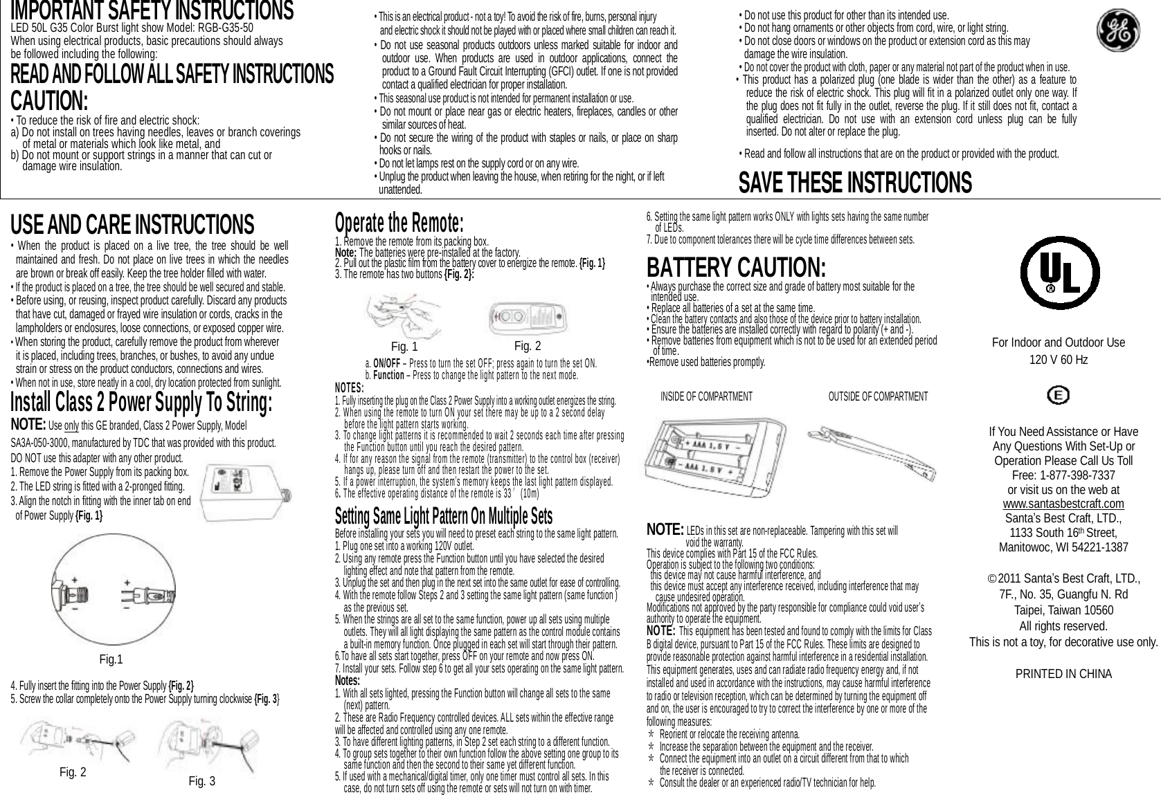                    USE AND CARE INSTRUCTIONS • When the product is placed on a live tree, the tree should be well maintained and fresh. Do not place on live trees in which the needles are brown or break off easily. Keep the tree holder filled with water.  • If the product is placed on a tree, the tree should be well secured and stable. • Before using, or reusing, inspect product carefully. Discard any products  that have cut, damaged or frayed wire insulation or cords, cracks in the  lampholders or enclosures, loose connections, or exposed copper wire. • When storing the product, carefully remove the product from wherever  it is placed, including trees, branches, or bushes, to avoid any undue strain or stress on the product conductors, connections and wires.  • When not in use, store neatly in a cool, dry location protected from sunlight. Install Class 2 Power Supply To String: NOTE: Use only this GE branded, Class 2 Power Supply, Model SA3A-050-3000, manufactured by TDC that was provided with this product.  DO NOT use this adapter with any other product. 1. Remove the Power Supply from its packing box. 2. The LED string is fitted with a 2-pronged fitting. 3. Align the notch in fitting with the inner tab on end  of Power Supply {Fig. 1}             4. Fully insert the fitting into the Power Supply {Fig. 2} 5. Screw the collar completely onto the Power Supply turning clockwise {Fig. 3} Operate the Remote: 1. Remove the remote from its packing box. Note: The batteries were pre-installed at the factory. 2. Pull out the plastic film from the battery cover to energize the remote. {Fig. 1} 3. The remote has two buttons {Fig. 2}:       a. ON/OFF – Press to turn the set OFF; press again to turn the set ON. b. Function – Press to change the light pattern to the next mode. NOTES:   1. Fully inserting the plug on the Class 2 Power Supply into a working outlet energizes the string. 2. When using the remote to turn ON your set there may be up to a 2 second delay    before the light pattern starts working. 3. To change light patterns it is recommended to wait 2 seconds each time after pressing    the Function button until you reach the desired pattern. 4. If for any reason the signal from the remote (transmitter) to the control box (receiver)    hangs up, please turn off and then restart the power to the set. 5. If a power interruption, the system’s memory keeps the last light pattern displayed. 6. The effective operating distance of the remote is 33′(10m)  Setting Same Light Pattern On Multiple Sets Before installing your sets you will need to preset each string to the same light pattern.  1. Plug one set into a working 120V outlet.   2. Using any remote press the Function button until you have selected the desired      lighting effect and note that pattern from the remote.  3. Unplug the set and then plug in the next set into the same outlet for ease of controlling.  4. With the remote follow Steps 2 and 3 setting the same light pattern (same function )    as the previous set.   5. When the strings are all set to the same function, power up all sets using multiple     outlets. They will all light displaying the same pattern as the control module contains     a built-in memory function. Once plugged in each set will start through their pattern.  6.To have all sets start together, press OFF on your remote and now press ON. 7. Install your sets. Follow step 6 to get all your sets operating on the same light pattern. Notes:  1. With all sets lighted, pressing the Function button will change all sets to the same    (next) pattern.  2. These are Radio Frequency controlled devices. ALL sets within the effective range will be affected and controlled using any one remote. 3. To have different lighting patterns, in Step 2 set each string to a different function. 4. To group sets together to their own function follow the above setting one group to its    same function and then the second to their same yet different function. 5. If used with a mechanical/digital timer, only one timer must control all sets. In this    case, do not turn sets off using the remote or sets will not turn on with timer.    Fig. 2  Fig. 3 Fig.1 Fig. 1  Fig. 2 6. Setting the same light pattern works ONLY with lights sets having the same number   of LEDs.  7. Due to component tolerances there will be cycle time differences between sets.  BATTERY CAUTION: • Always purchase the correct size and grade of battery most suitable for the intended use. • Replace all batteries of a set at the same time. • Clean the battery contacts and also those of the device prior to battery installation. • Ensure the batteries are installed correctly with regard to polarity (+ and -).   • Remove batteries from equipment which is not to be used for an extended period of time.  •Remove used batteries promptly.            NOTE: LEDs in this set are non-replaceable. Tampering with this set will   void the warranty. This device complies with Part 15 of the FCC Rules.  Operation is subject to the following two conditions:   this device may not cause harmful interference, and   this device must accept any interference received, including interference that may cause undesired operation. Modifications not approved by the party responsible for compliance could void user’s authority to operate the equipment. NOTE: This equipment has been tested and found to comply with the limits for Class B digital device, pursuant to Part 15 of the FCC Rules. These limits are designed to provide reasonable protection against harmful interference in a residential installation. This equipment generates, uses and can radiate radio frequency energy and, if not installed and used in accordance with the instructions, may cause harmful interference to radio or television reception, which can be determined by turning the equipment off and on, the user is encouraged to try to correct the interference by one or more of the following measures: ＊ Reorient or relocate the receiving antenna. ＊ Increase the separation between the equipment and the receiver. ＊ Connect the equipment into an outlet on a circuit different from that to which  the receiver is connected. ＊ Consult the dealer or an experienced radio/TV technician for help. INSIDE OF COMPARTMENT OUTSIDE OF COMPARTMENT For Indoor and Outdoor Use 120 V 60 Hz If You Need Assistance or Have Any Questions With Set-Up or Operation Please Call Us Toll Free: 1-877-398-7337 or visit us on the web at www.santasbestcraft.com Santa’s Best Craft, LTD., 1133 South 16th Street, Manitowoc, WI 54221-1387  ○C2011 Santa’s Best Craft, LTD., 7F., No. 35, Guangfu N. Rd Taipei, Taiwan 10560 All rights reserved. This is not a toy, for decorative use only.  PRINTED IN CHINA IMPORTANT SAFETY INSTRUCTIONS LED 50L G35 Color Burst light show Model: RGB-G35-50 When using electrical products, basic precautions should always be followed including the following: READ AND FOLLOW ALL SAFETY INSTRUCTIONS  CAUTION:  • To reduce the risk of fire and electric shock: a) Do not install on trees having needles, leaves or branch coverings  of metal or materials which look like metal, and b) Do not mount or support strings in a manner that can cut or   damage wire insulation.  • This is an electrical product - not a toy! To avoid the risk of fire, burns, personal injury and electric shock it should not be played with or placed where small children can reach it. • Do not use seasonal products outdoors unless marked suitable for indoor and outdoor use. When products are used in outdoor applications, connect the product to a Ground Fault Circuit Interrupting (GFCI) outlet. If one is not provided contact a qualified electrician for proper installation. • This seasonal use product is not intended for permanent installation or use. • Do not mount or place near gas or electric heaters, fireplaces, candles or other similar sources of heat. • Do not secure the wiring of the product with staples or nails, or place on sharp hooks or nails. • Do not let lamps rest on the supply cord or on any wire. • Unplug the product when leaving the house, when retiring for the night, or if left  unattended. • Do not use this product for other than its intended use. • Do not hang ornaments or other objects from cord, wire, or light string. • Do not close doors or windows on the product or extension cord as this may  damage the wire insulation. • Do not cover the product with cloth, paper or any material not part of the product when in use. • This product has a polarized plug (one blade is wider than the other) as a feature to reduce the risk of electric shock. This plug will fit in a polarized outlet only one way. If the plug does not fit fully in the outlet, reverse the plug. If it still does not fit, contact a qualified electrician. Do not use with an extension cord unless plug can be fully inserted. Do not alter or replace the plug. • Read and follow all instructions that are on the product or provided with the product.  SAVE THESE INSTRUCTIONS 