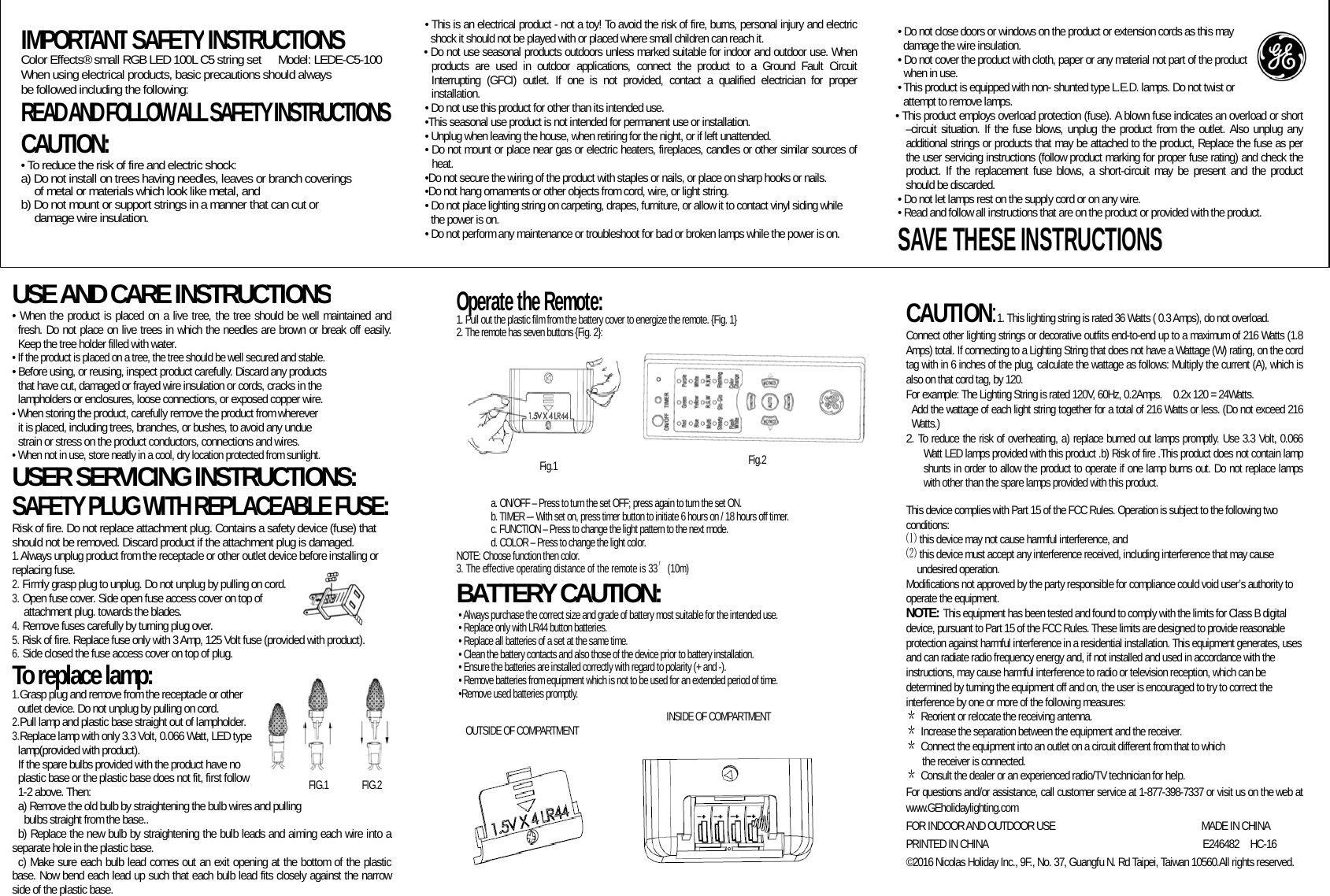                    USE AND CARE INSTRUCTIONS • When the product is placed on a live tree, the tree should be well maintained and fresh. Do not place on live trees in which the needles are brown or break off easily. Keep the tree holder filled with water.   • If the product is placed on a tree, the tree should be well secured and stable. • Before using, or reusing, inspect product carefully. Discard any products   that have cut, damaged or frayed wire insulation or cords, cracks in the   lampholders or enclosures, loose connections, or exposed copper wire. • When storing the product, carefully remove the product from wherever   it is placed, including trees, branches, or bushes, to avoid any undue strain or stress on the product conductors, connections and wires.   • When not in use, store neatly in a cool, dry location protected from sunlight. USER SERVICING INSTRUCTIONS: SAFETY PLUG WITH REPLACEABLE FUSE: Risk of fire. Do not replace attachment plug. Contains a safety device (fuse) that should not be removed. Discard product if the attachment plug is damaged. 1. Always unplug product from the receptacle or other outlet device before installing or replacing fuse. 2. Firmly grasp plug to unplug. Do not unplug by pulling on cord. 3. Open fuse cover. Side open fuse access cover on top of   attachment plug. towards the blades. 4. Remove fuses carefully by turning plug over.   5. Risk of fire. Replace fuse only with 3 Amp, 125 Volt fuse (provided with product). 6. Side closed the fuse access cover on top of plug. To replace lamp: 1.Grasp plug and remove from the receptacle or other   outlet device. Do not unplug by pulling on cord. 2.Pull lamp and plastic base straight out of lampholder. 3.Replace lamp with only 3.3 Volt, 0.066 Watt, LED type lamp(provided with product). If the spare bulbs provided with the product have no plastic base or the plastic base does not fit, first follow   1-2 above. Then: a) Remove the old bulb by straightening the bulb wires and pulling   bulbs straight from the base.. b) Replace the new bulb by straightening the bulb leads and aiming each wire into a separate hole in the plastic base. c) Make sure each bulb lead comes out an exit opening at the bottom of the plastic base. Now bend each lead up such that each bulb lead fits closely against the narrow side of the plastic base.  Operate the Remote: 1. Pull out the plastic film from the battery cover to energize the remote. {Fig. 1} 2. The remote has seven buttons {Fig. 2}:           a. ON/OFF – Press to turn the set OFF; press again to turn the set ON. b. TIMER –- With set on, press timer button to initiate 6 hours on / 18 hours off timer. c. FUNCTION – Press to change the light pattern to the next mode. d. COLOR – Press to change the light color. NOTE: Choose function then color. 3. The effective operating distance of the remote is 33′(10m) BATTERY CAUTION: • Always purchase the correct size and grade of battery most suitable for the intended use. • Replace only with LR44 button batteries. • Replace all batteries of a set at the same time. • Clean the battery contacts and also those of the device prior to battery installation. • Ensure the batteries are installed correctly with regard to polarity (+ and -).     • Remove batteries from equipment which is not to be used for an extended period of time.   •Remove used batteries promptly.   CAUTION:1. This lighting string is rated 36 Watts ( 0.3 Amps), do not overload.  Connect other lighting strings or decorative outfits end-to-end up to a maximum of 216 Watts (1.8 Amps) total. If connecting to a Lighting String that does not have a Wattage (W) rating, on the cord tag with in 6 inches of the plug, calculate the wattage as follows: Multiply the current (A), which is also on that cord tag, by 120.   For example: The Lighting String is rated 120V, 60Hz, 0.2Amps.    0.2x 120 = 24Watts.   Add the wattage of each light string together for a total of 216 Watts or less. (Do not exceed 216 Watts.) 2. To reduce the risk of overheating, a) replace burned out lamps promptly. Use 3.3 Volt, 0.066 Watt LED lamps provided with this product .b) Risk of fire .This product does not contain lamp shunts in order to allow the product to operate if one lamp burns out. Do not replace lamps with other than the spare lamps provided with this product.  This device complies with Part 15 of the FCC Rules. Operation is subject to the following two conditions:  this device may not cause harmful interference, and⑴ ⑵ this device must accept any interference received, including interference that may cause undesired operation. Modifications not approved by the party responsible for compliance could void user’s authority to operate the equipment. NOTE: This equipment has been tested and found to comply with the limits for Class B digital device, pursuant to Part 15 of the FCC Rules. These limits are designed to provide reasonable protection against harmful interference in a residential installation. This equipment generates, uses and can radiate radio frequency energy and, if not installed and used in accordance with the instructions, may cause harmful interference to radio or television reception, which can be determined by turning the equipment off and on, the user is encouraged to try to correct the interference by one or more of the following measures: ＊ Reorient or relocate the receiving antenna. ＊ Increase the separation between the equipment and the receiver. ＊ Connect the equipment into an outlet on a circuit different from that to which   the receiver is connected. ＊ Consult the dealer or an experienced radio/TV technician for help. For questions and/or assistance, call customer service at 1-877-398-7337 or visit us on the web at www.GEholidaylighting.com FOR INDOOR AND OUTDOOR USE                    MADE IN CHINA PRINTED IN CHINA                                      E246482  HC-16 ©2016 Nicolas Holiday Inc., 9F., No. 37, Guangfu N. Rd Taipei, Taiwan 10560.All rights reserved.      IMPORTANT SAFETY INSTRUCTIONS Color Effects® small RGB LED 100L C5 string set   Model: LEDE-C5-100 When using electrical products, basic precautions should always be followed including the following: READ AND FOLLOW ALL SAFETY INSTRUCTIONS   CAUTION:  • To reduce the risk of fire and electric shock: a) Do not install on trees having needles, leaves or branch coverings   of metal or materials which look like metal, and b) Do not mount or support strings in a manner that can cut or     damage wire insulation.   • This is an electrical product - not a toy! To avoid the risk of fire, burns, personal injury and electric shock it should not be played with or placed where small children can reach it. • Do not use seasonal products outdoors unless marked suitable for indoor and outdoor use. When products are used in outdoor applications, connect the product to a Ground Fault Circuit Interrupting (GFCI) outlet. If one is not provided, contact a qualified electrician for proper installation. • Do not use this product for other than its intended use. •This seasonal use product is not intended for permanent use or installation. • Unplug when leaving the house, when retiring for the night, or if left unattended. • Do not mount or place near gas or electric heaters, fireplaces, candles or other similar sources of heat. •Do not secure the wiring of the product with staples or nails, or place on sharp hooks or nails. •Do not hang ornaments or other objects from cord, wire, or light string. • Do not place lighting string on carpeting, drapes, furniture, or allow it to contact vinyl siding while the power is on. • Do not perform any maintenance or troubleshoot for bad or broken lamps while the power is on. • Do not close doors or windows on the product or extension cords as this may damage the wire insulation. • Do not cover the product with cloth, paper or any material not part of the product   when in use. • This product is equipped with non- shunted type L.E.D. lamps. Do not twist or attempt to remove lamps. • This product employs overload protection (fuse). A blown fuse indicates an overload or short –circuit situation. If the fuse blows, unplug the product from the outlet. Also unplug any additional strings or products that may be attached to the product, Replace the fuse as per the user servicing instructions (follow product marking for proper fuse rating) and check the product. If the replacement fuse blows, a short-circuit may be present and the product should be discarded. • Do not let lamps rest on the supply cord or on any wire. • Read and follow all instructions that are on the product or provided with the product. SAVE THESE INSTRUCTIONS FIG.1       FIG.2  Fig.1 INSIDE OF COMPARTMENT OUTSIDE OF COMPARTMENT Fig.2 