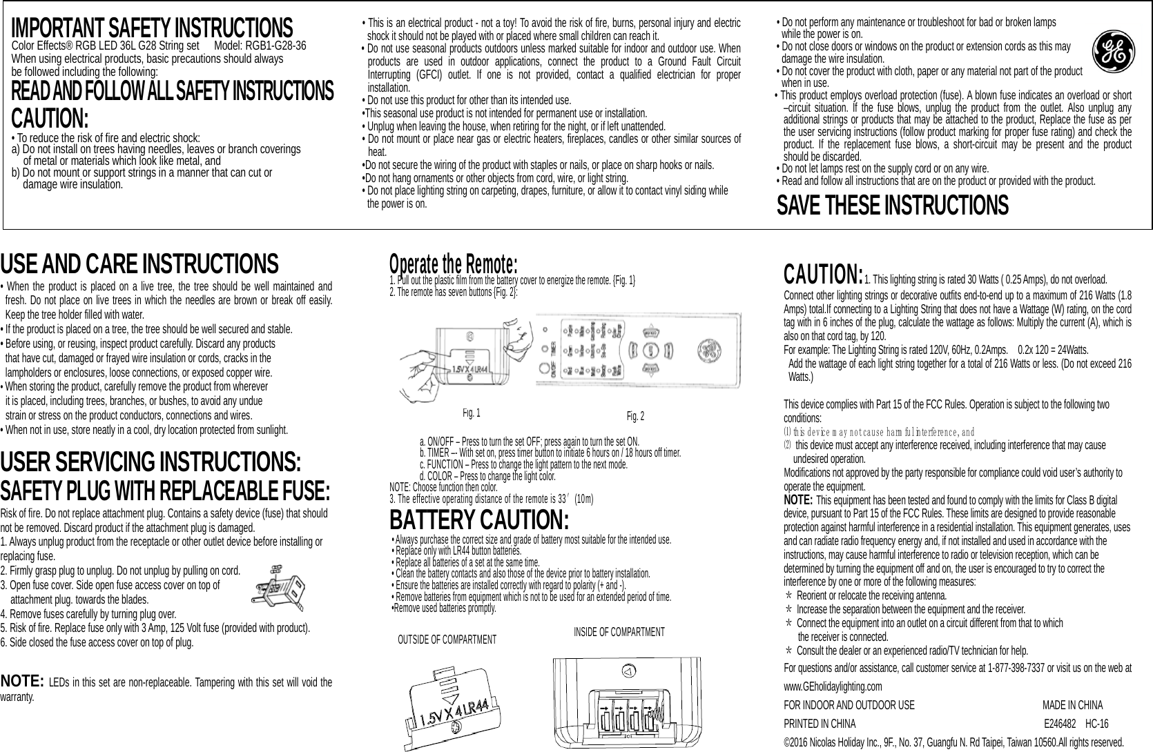                    USE AND CARE INSTRUCTIONS • When the product is placed on a live tree, the tree should be well maintained and fresh. Do not place on live trees in which the needles are brown or break off easily. Keep the tree holder filled with water.   • If the product is placed on a tree, the tree should be well secured and stable. • Before using, or reusing, inspect product carefully. Discard any products  that have cut, damaged or frayed wire insulation or cords, cracks in the  lampholders or enclosures, loose connections, or exposed copper wire. • When storing the product, carefully remove the product from wherever   it is placed, including trees, branches, or bushes, to avoid any undue strain or stress on the product conductors, connections and wires.   • When not in use, store neatly in a cool, dry location protected from sunlight.  USER SERVICING INSTRUCTIONS: SAFETY PLUG WITH REPLACEABLE FUSE: Risk of fire. Do not replace attachment plug. Contains a safety device (fuse) that should not be removed. Discard product if the attachment plug is damaged. 1. Always unplug product from the receptacle or other outlet device before installing or replacing fuse. 2. Firmly grasp plug to unplug. Do not unplug by pulling on cord. 3. Open fuse cover. Side open fuse access cover on top of   attachment plug. towards the blades. 4. Remove fuses carefully by turning plug over.   5. Risk of fire. Replace fuse only with 3 Amp, 125 Volt fuse (provided with product). 6. Side closed the fuse access cover on top of plug.  NOTE: LEDs in this set are non-replaceable. Tampering with this set will void the warranty.        Operate the Remote: 1. Pull out the plastic film from the battery cover to energize the remote. {Fig. 1} 2. The remote has seven buttons {Fig. 2}:           a. ON/OFF – Press to turn the set OFF; press again to turn the set ON. b. TIMER –- With set on, press timer button to initiate 6 hours on / 18 hours off timer. c. FUNCTION – Press to change the light pattern to the next mode. d. COLOR – Press to change the light color. NOTE: Choose function then color. 3. The effective operating distance of the remote is 33′(10m) BATTERY CAUTION: • Always purchase the correct size and grade of battery most suitable for the intended use. • Replace only with LR44 button batteries. • Replace all batteries of a set at the same time. • Clean the battery contacts and also those of the device prior to battery installation. • Ensure the batteries are installed correctly with regard to polarity (+ and -).   • Remove batteries from equipment which is not to be used for an extended period of time.   •Remove used batteries promptly.   CAUTION:1. This lighting string is rated 30 Watts ( 0.25 Amps), do not overload.  Connect other lighting strings or decorative outfits end-to-end up to a maximum of 216 Watts (1.8 Amps) total.If connecting to a Lighting String that does not have a Wattage (W) rating, on the cord tag with in 6 inches of the plug, calculate the wattage as follows: Multiply the current (A), which is also on that cord tag, by 120.   For example: The Lighting String is rated 120V, 60Hz, 0.2Amps.    0.2x 120 = 24Watts.   Add the wattage of each light string together for a total of 216 Watts or less. (Do not exceed 216 Watts.)  This device complies with Part 15 of the FCC Rules. Operation is subject to the following two conditions: ⑴ this device m ay not cause harm ful interference, and ⑵ this device must accept any interference received, including interference that may cause undesired operation. Modifications not approved by the party responsible for compliance could void user’s authority to operate the equipment. NOTE: This equipment has been tested and found to comply with the limits for Class B digital device, pursuant to Part 15 of the FCC Rules. These limits are designed to provide reasonable protection against harmful interference in a residential installation. This equipment generates, uses and can radiate radio frequency energy and, if not installed and used in accordance with the instructions, may cause harmful interference to radio or television reception, which can be determined by turning the equipment off and on, the user is encouraged to try to correct the interference by one or more of the following measures: ＊ Reorient or relocate the receiving antenna. ＊ Increase the separation between the equipment and the receiver. ＊ Connect the equipment into an outlet on a circuit different from that to which   the receiver is connected. ＊ Consult the dealer or an experienced radio/TV technician for help. For questions and/or assistance, call customer service at 1-877-398-7337 or visit us on the web at www.GEholidaylighting.com FOR INDOOR AND OUTDOOR USE                    MADE IN CHINA PRINTED IN CHINA                                      E246482  HC-16 ©2016 Nicolas Holiday Inc., 9F., No. 37, Guangfu N. Rd Taipei, Taiwan 10560.All rights reserved.    IMPORTANT SAFETY INSTRUCTIONS Color Effects® RGB LED 36L G28 String set   Model: RGB1-G28-36 When using electrical products, basic precautions should always be followed including the following: READ AND FOLLOW ALL SAFETY INSTRUCTIONS  CAUTION:  • To reduce the risk of fire and electric shock: a) Do not install on trees having needles, leaves or branch coverings   of metal or materials which look like metal, and b) Do not mount or support strings in a manner that can cut or   damage wire insulation.   • This is an electrical product - not a toy! To avoid the risk of fire, burns, personal injury and electric shock it should not be played with or placed where small children can reach it. • Do not use seasonal products outdoors unless marked suitable for indoor and outdoor use. When products are used in outdoor applications, connect the product to a Ground Fault Circuit Interrupting (GFCI) outlet. If one is not provided, contact a qualified electrician for proper installation. • Do not use this product for other than its intended use. •This seasonal use product is not intended for permanent use or installation. • Unplug when leaving the house, when retiring for the night, or if left unattended. • Do not mount or place near gas or electric heaters, fireplaces, candles or other similar sources of heat. •Do not secure the wiring of the product with staples or nails, or place on sharp hooks or nails. •Do not hang ornaments or other objects from cord, wire, or light string. • Do not place lighting string on carpeting, drapes, furniture, or allow it to contact vinyl siding while the power is on. • Do not perform any maintenance or troubleshoot for bad or broken lamps   while the power is on. • Do not close doors or windows on the product or extension cords as this may damage the wire insulation. • Do not cover the product with cloth, paper or any material not part of the product  when in use. • This product employs overload protection (fuse). A blown fuse indicates an overload or short –circuit situation. If the fuse blows, unplug the product from the outlet. Also unplug any additional strings or products that may be attached to the product, Replace the fuse as per the user servicing instructions (follow product marking for proper fuse rating) and check the product. If the replacement fuse blows, a short-circuit may be present and the product should be discarded. • Do not let lamps rest on the supply cord or on any wire. • Read and follow all instructions that are on the product or provided with the product. SAVE THESE INSTRUCTIONS Fig. 1 INSIDE OF COMPARTMENT  Fig. 2 OUTSIDE OF COMPARTMENT  