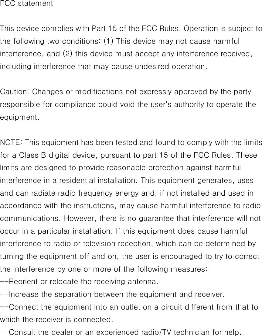FCC statement  This device complies with Part 15 of the FCC Rules. Operation is subject to the following two conditions: (1) This device may not cause harmful interference, and (2) this device must accept any interference received, including interference that may cause undesired operation.  Caution: Changes or modifications not expressly approved by the party responsible for compliance could void the user&apos;s authority to operate the equipment.  NOTE: This equipment has been tested and found to comply with the limits for a Class B digital device, pursuant to part 15 of the FCC Rules. These limits are designed to provide reasonable protection against harmful interference in a residential installation. This equipment generates, uses and can radiate radio frequency energy and, if not installed and used in accordance with the instructions, may cause harmful interference to radio communications. However, there is no guarantee that interference will not occur in a particular installation. If this equipment does cause harmful interference to radio or television reception, which can be determined by turning the equipment off and on, the user is encouraged to try to correct the interference by one or more of the following measures: --Reorient or relocate the receiving antenna. --Increase the separation between the equipment and receiver. --Connect the equipment into an outlet on a circuit different from that to which the receiver is connected. --Consult the dealer or an experienced radio/TV technician for help. 
