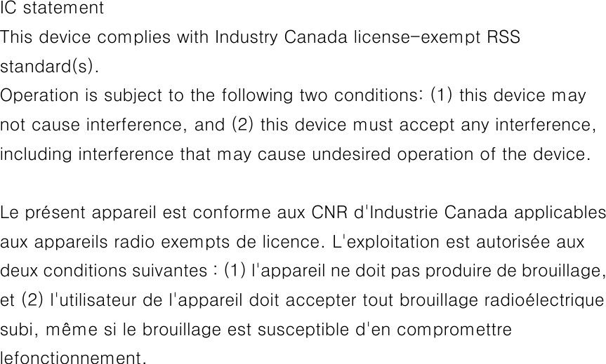  IC statement This device complies with Industry Canada license-exempt RSS standard(s). Operation is subject to the following two conditions: (1) this device may not cause interference, and (2) this device must accept any interference, including interference that may cause undesired operation of the device.  Le présent appareil est conforme aux CNR d&apos;Industrie Canada applicables aux appareils radio exempts de licence. L&apos;exploitation est autorisée aux deux conditions suivantes : (1) l&apos;appareil ne doit pas produire de brouillage, et (2) l&apos;utilisateur de l&apos;appareil doit accepter tout brouillage radioélectrique subi, même si le brouillage est susceptible d&apos;en compromettre lefonctionnement. 