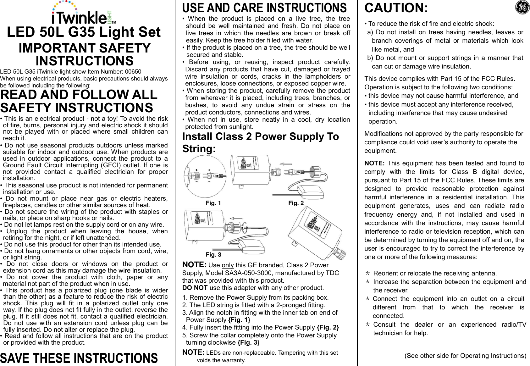TM LED 50L G35 Light Set IMPORTANT SAFETY INSTRUCTIONS LED 50L G35 iTwinkle light show Item Number: 00650 When using electrical products, basic precautions should always be followed including the following: READ AND FOLLOW ALL SAFETY INSTRUCTIONS  • This is an electrical product - not a toy! To avoid the risk of fire, burns, personal injury and electric shock it should not  be  played  with  or  placed  where  small  children  can reach it. • Do not use seasonal products outdoors  unless marked suitable for indoor and outdoor use. When products are used  in  outdoor  applications,  connect  the  product  to  a Ground Fault Circuit  Interrupting (GFCI) outlet. If  one is not  provided  contact  a  qualified  electrician  for  proper installation. • This seasonal use product is not intended for permanent installation or use. •  Do  not  mount  or  place  near  gas  or  electric  heaters, fireplaces, candles or other similar sources of heat. • Do not secure  the wiring  of the product  with staples or nails, or place on sharp hooks or nails. • Do not let lamps rest on the supply cord or on any wire. •  Unplug  the  product  when  leaving  the  house,  when retiring for the night, or if left unattended. • Do not use this product for other than its intended use. • Do not hang ornaments or other objects from cord, wire, or light string. •  Do  not  close  doors  or  windows  on  the  product  or extension cord as this may damage the wire insulation. •  Do  not  cover  the  product  with  cloth,  paper  or  any material not part of the product when in use. •  This  product  has  a  polarized  plug  (one  blade  is  wider than the other) as a feature to reduce the risk of electric shock.  This  plug  will  fit  in  a  polarized  outlet  only  one way. If the plug does not fit fully in the outlet, reverse the plug. If it still does not fit, contact a qualified electrician. Do  not  use  with  an  extension  cord  unless  plug  can  be fully inserted. Do not alter or replace the plug. • Read and follow all instructions that are on the product or provided with the product. SAVE THESE INSTRUCTIONS USE AND CARE INSTRUCTIONS •  When  the  product  is  placed  on  a  live  tree,  the  tree should  be  well  maintained  and  fresh.  Do  not  place  on live  trees  in  which  the  needles  are  brown  or  break  off easily. Keep the tree holder filled with water.  • If the product is placed on a tree, the tree should be well secured and stable. •  Before  using,  or  reusing,  inspect  product  carefully. Discard any  products  that have cut,  damaged or frayed wire  insulation  or  cords,  cracks  in  the  lampholders  or enclosures, loose connections, or exposed copper wire. • When storing the product, carefully remove the product from wherever it is placed, including trees, branches, or bushes,  to  avoid  any  undue  strain  or  stress  on  the product conductors, connections and wires.  •  When  not  in  use,  store  neatly  in  a  cool,  dry  location protected from sunlight. Install Class 2 Power Supply To String:         Fig. 1      Fig. 2         Fig. 3 NOTE: Use only this GE branded, Class 2 Power Supply, Model SA3A-050-3000, manufactured by TDC that was provided with this product.  DO NOT use this adapter with any other product. 1. Remove the Power Supply from its packing box. 2. The LED string is fitted with a 2-pronged fitting. 3. Align the notch in fitting with the inner tab on end of Power Supply {Fig. 1} 4. Fully insert the fitting into the Power Supply {Fig. 2} 5. Screw the collar completely onto the Power Supply turning clockwise {Fig. 3} NOTE: LEDs are non-replaceable. Tampering with this set voids the warranty.  CAUTION:  • To reduce the risk of fire and electric shock: a)  Do  not  install  on  trees  having  needles,  leaves  or branch  coverings  of  metal  or  materials  which  look like metal, and b)  Do  not  mount or  support strings  in a  manner that can cut or damage wire insulation.  This device complies with Part 15 of the FCC Rules.  Operation is subject to the following two conditions: ▪ this device may not cause harmful interference, and ▪ this device must accept any interference received, including interference that may cause undesired operation. Modifications not approved by the party responsible for compliance could void user’s authority to operate the equipment. NOTE:  This equipment  has been  tested  and  found to comply  with  the  limits  for  Class  B  digital  device, pursuant to Part 15 of the FCC Rules. These limits are designed  to  provide  reasonable  protection  against harmful  interference  in  a  residential  installation.  This equipment  generates,  uses  and  can  radiate  radio frequency  energy  and,  if  not  installed  and  used  in accordance  with  the  instructions,  may  cause  harmful interference to radio or television reception, which can be determined by turning the equipment off and on, the user is encouraged to try to correct the interference by one or more of the following measures: ＊ Reorient or relocate the receiving antenna. ＊ Increase the separation between the equipment and the receiver. ＊ Connect  the  equipment  into  an  outlet  on  a  circuit different  from  that  to  which  the  receiver  is connected. ＊ Consult  the  dealer  or  an  experienced  radio/TV technician for help.   (See other side for Operating Instructions) 